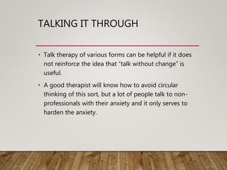 TALKING IT THROUGH
• Talk therapy of various forms can be helpful if it does
not reinforce the idea that “talk without change” is
useful.
• A good therapist will know how to avoid circular
thinking of this sort, but a lot of people talk to non-
professionals with their anxiety and it only serves to
harden the anxiety.
 