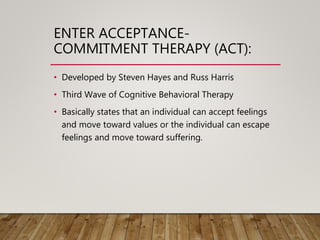 ENTER ACCEPTANCE-
COMMITMENT THERAPY (ACT):
• Developed by Steven Hayes and Russ Harris
• Third Wave of Cognitive Behavioral Therapy
• Basically states that an individual can accept feelings
and move toward values or the individual can escape
feelings and move toward suffering.
 