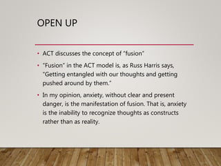 OPEN UP
• ACT discusses the concept of “fusion”
• “Fusion” in the ACT model is, as Russ Harris says,
“Getting entangled with our thoughts and getting
pushed around by them.”
• In my opinion, anxiety, without clear and present
danger, is the manifestation of fusion. That is, anxiety
is the inability to recognize thoughts as constructs
rather than as reality.
 