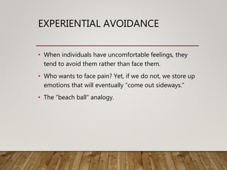 EXPERIENTIAL AVOIDANCE
• When individuals have uncomfortable feelings, they
tend to avoid them rather than face them.
• Who wants to face pain? Yet, if we do not, we store up
emotions that will eventually “come out sideways.”
• The “beach ball” analogy.
 