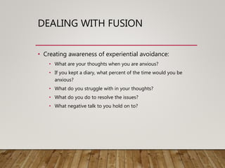 DEALING WITH FUSION
• Creating awareness of experiential avoidance:
• What are your thoughts when you are anxious?
• If you kept a diary, what percent of the time would you be
anxious?
• What do you struggle with in your thoughts?
• What do you do to resolve the issues?
• What negative talk to you hold on to?
 