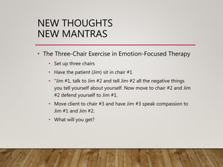 NEW THOUGHTS
NEW MANTRAS
• The Three-Chair Exercise in Emotion-Focused Therapy
• Set up three chairs
• Have the patient (Jim) sit in chair #1
• “Jim #1, talk to Jim #2 and tell Jim #2 all the negative things
you tell yourself about yourself. Now move to chair #2 and Jim
#2 defend yourself to Jim #1.
• Move client to chair #3 and have Jim #3 speak compassion to
Jim #1 and Jim #2.
• What will you get?
 