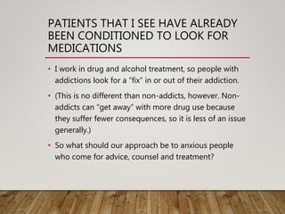 PATIENTS THAT I SEE HAVE ALREADY
BEEN CONDITIONED TO LOOK FOR
MEDICATIONS
• I work in drug and alcohol treatment, so people with
addictions look for a “fix” in or out of their addiction.
• (This is no different than non-addicts, however. Non-
addicts can “get away” with more drug use because
they suffer fewer consequences, so it is less of an issue
generally.)
• So what should our approach be to anxious people
who come for advice, counsel and treatment?
 