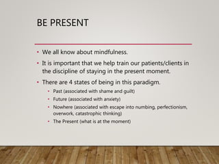 BE PRESENT
• We all know about mindfulness.
• It is important that we help train our patients/clients in
the discipline of staying in the present moment.
• There are 4 states of being in this paradigm.
• Past (associated with shame and guilt)
• Future (associated with anxiety)
• Nowhere (associated with escape into numbing, perfectionism,
overwork, catastrophic thinking)
• The Present (what is at the moment)
 