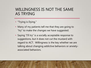 WILLINGNESS IS NOT THE SAME
AS TRYING
• “Trying is Dying.”
• Many of my patients tell me that they are going to
“try” to make the changes we have suggested.
• Saying “I’ll try” is a socially acceptable response to
suggestions, but it does not cut the mustard with
regard to ACT. Willingness is the key whether we are
talking about changing addictive behaviors or anxiety-
associated behaviors.
 