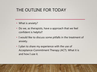 THE OUTLINE FOR TODAY
• What is anxiety?
• Do we, as therapists, have a approach that we feel
confident is helpful?
• I would like to discuss some pitfalls in the treatment of
anxiety.
• I plan to share my experience with the use of
Acceptance-Commitment Therapy (ACT). What it is
and how I use it.
 