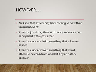 HOWEVER…
• We know that anxiety may have nothing to do with an
“imminent event”
• It may be just sitting there with no known association
or be paired with a past event
• It may be associated with something that will never
happen.
• It may be associated with something that would
otherwise be considered wonderful by an outside
observer.
 