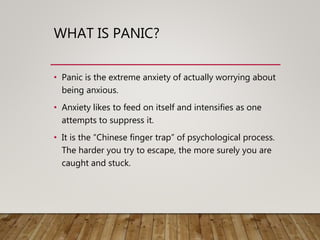 WHAT IS PANIC?
• Panic is the extreme anxiety of actually worrying about
being anxious.
• Anxiety likes to feed on itself and intensifies as one
attempts to suppress it.
• It is the “Chinese finger trap” of psychological process.
The harder you try to escape, the more surely you are
caught and stuck.
 