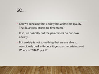 SO…
• Can we conclude that anxiety has a timeless quality?
That is, anxiety knows no time frame?
• If so, we basically put the parameters on our own
anxiety…
• But anxiety is not something that we are able to
consciously deal with once it gets past a certain point.
Where is “THAT” point?
 