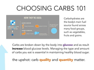 CHOOSING CARBS 101
the upshot: carb quality and quantity matter.
Carbohydrates are
the body’s main fuel
source found across
many food groups,
such as vegetables,
fruits and grains.
Carbs are broken down by the body into glucose and as result
increase blood glucose levels. Managing the type and amount
of carbs you eat is essential in maintaining healthy blood sugar.
 