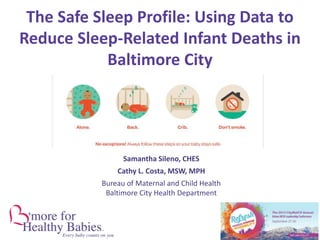 Samantha Sileno, CHES
Cathy L. Costa, MSW, MPH
Bureau of Maternal and Child Health
Baltimore City Health Department
The Safe Sleep Profile: Using Data to
Reduce Sleep-Related Infant Deaths in
Baltimore City
 