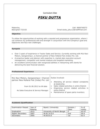 Curriculum Vitae
PIKU DUTTA
Malancha, Cell: 8906746072
Balurghat-733103 Email:dutta_piku12@rediffmail.com
Objective
To utilise the opportunities of working with a reputed and progressive organization, where I
can enhance my professional skill and strength in conjunction with the Company’s goal and
objectives and face new challenges.
Synopsis
• Over 3 years of experience in Tractor Sales and Service. Currently working with M/s Ravi
Motors, Gangarampur, a channel partner of New Holland Fiat (India) Pvt. Ltd.
• A proactive leader and planner with expertise in, market plan execution account
management, competitor and market analysis and targeted marketing.
• An excellent communicator with recognized abilities in networking with clients for
delivering the best financial solution.
Professional Experience
M/s Ravi Motors, Gangarampur- Channel
partner New Holland Fiat (India) Pvt. Ltd
from 01.06.2012 to till date
As Sales Executive & Service Manager
Duties Involved-
• Attending all service related complaints
at dealership.
• Sales related activities in entire District
• Organising service related activities in
entire District
• Maintenance of spare parts inventory
Academic Qualification
Examination Passed Year of
Passing
Board / University Division /
Class
% of
marks
Graduation 2012 University of North Bengal P 42.07
Higher Secondary 2007 W.B.C.H.S.E 2nd 54.4
Secondary 2005 W.B.B.S.E 1st 63.5
 