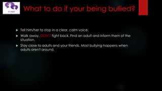 What to do if your being bullied?
 Tell him/her to stop in a clear, calm voice.
 Walk away. DON’T fight back. Find an adult and inform them of the
situation.
 Stay close to adults and your friends. Most bullying happens when
adults aren't around.
 