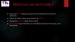 What can we do to help?
 Stop and THINK before you say or do anything that could hurt
someone.
 Talk to an adult, friend or someone you TRUST
 Everyone is UNIQUE keep that in mind.
 APOLOGISE if you feel like you’ve bullied someone in the past, you'll
feel better.
 