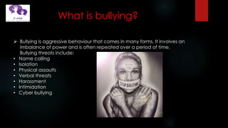 What is bullying?
 Bullying is aggressive behaviour that comes in many forms. It involves an
imbalance of power and is often repeated over a period of time.
Bullying threats include:
• Name calling
• Isolation
• Physical assaults
• Verbal threats
• Harassment
• Intimidation
• Cyber bullying
 