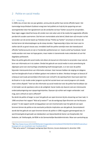 5
2 Politie en social media
2.1 Inleiding
In 2009, dus al meer dan zes jaar geleden, verstuurde de politie haar eerste officiële tweet. Het
toenmalige korps Brabant-Zuidoost vroeg toen het publiek om hulp bij de opsporing van een
woninginbreker door het signalement van de verdachte via haar Twitter-account te verspreiden.
Naar eigen zeggen deed het korps dit omdat men niet zeker wist of de media het opgestelde officiële
persbericht zouden overnemen. Dat het een memorabele actie betrof, bleek toen vijf minuten na het
verzenden van de eerste tweet op Teletekst de kop “Politie op Twitter” verscheen en binnen de
kortste keren de televisieploegen op de stoep stonden. Tegenwoordig is bijna niet meer voor te
stellen dat dit zo groot nieuws was. Inmiddels heeft de politie namelijk meer dan tweeduizend
officiële Twitteraccounts en zijn er honderden politiemensen en –teams actief op Facebook. Social
media worden niet meer als hype gezien, maar maken in toenemende mate onderdeel uit van het
dagelijkse politiewerk.
Maar de politie gebruikt social media niet alleen als kanaal om informatie te verzenden maar ook als
bron van informatie om in te zoeken. Omdat het gebruik van social media in onze samenleving de
afgelopen jaren een stormachtige ontwikkeling heeft doorgemaakt, is er een voor de politie
bijzonder interessante bron van informatie ontstaan. Veel mensen hebben de neiging om datgene
wat hen bezighoudt of wat ze hebben gedaan met anderen te delen. Hierdoor brengen ze bewust of
onbewust veel (vaak persoonlijke) informatie over zichzelf in de openbaarheid. Daarnaast wijst Van
de Broek er in zijn studie onder jongeren op dat het sociale leven van vooral jongeren zich steeds
meer online afspeelt.5
Veel van die informatie op social media kan voor de politie heel bruikbaar zijn
in het kader van de openbare orde en de veiligheid. Social media zijn daarom ook een interessante
onderzoeksomgeving voor opsporingsinstanties. Daaraan zijn echter wel vragen verbonden: wat
mag, wat is ethisch en wat is effectief?
Nu denkt de politie al langer na over het gebruik van open bronnen bij de uitvoering van haar taak. In
1996 verscheen het rapport “Wat wil je weten?” van de werkgroep Open Bronnen van het Accacia-
project.6
In dat rapport wordt verslag gedaan van een inventarisatie naar het gebruik van open
bronnen binnen de politie en de eventuele juridische implicaties van dat gebruik. Geconstateerd
wordt dat het gebruik van open bronnen binnen de politie in 1996 nog geen gemeengoed was. Er
werd breed gebruik gemaakt van databanken van bijvoorbeeld de Kamer van Koophandel, het
Kadaster, de Telefoongids, de RDW en de Gemeentelijke BasisAdministratie. Maar een aansluiting op
5
Zie http://www.trouw.nl/tr/nl/6704/Sociale-Vraagstukken/article/detail/3762144/2014/10/04/Straatcultuur-
beweegt-zich-van-straathoek-naar-Facebook.dhtml
6
“Wat wil je weten?”, Eindrapport werkgroep Open Bronnen, Accacia deelproject 6, december 1996
 