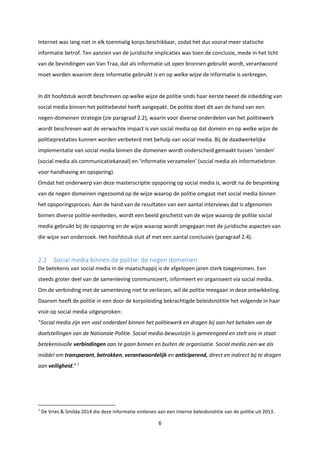 6
Internet was lang niet in elk toenmalig korps beschikbaar, zodat het dus vooral meer statische
informatie betrof. Ten aanzien van de juridische implicaties was toen de conclusie, mede in het licht
van de bevindingen van Van Traa, dat als informatie uit open bronnen gebruikt wordt, verantwoord
moet worden waarom deze informatie gebruikt is en op welke wijze de informatie is verkregen.
In dit hoofdstuk wordt beschreven op welke wijze de politie sinds haar eerste tweet de inbedding van
social media binnen het politiebestel heeft aangepakt. De politie doet dit aan de hand van een
negen-domeinen strategie (zie paragraaf 2.2), waarin voor diverse onderdelen van het politiewerk
wordt beschreven wat de verwachte impact is van social media op dat domein en op welke wijze de
politieprestaties kunnen worden verbeterd met behulp van social media. Bij de daadwerkelijke
implementatie van social media binnen die domeinen wordt onderscheid gemaakt tussen ‘zenden’
(social media als communicatiekanaal) en ‘informatie verzamelen’ (social media als informatiebron
voor handhaving en opsporing).
Omdat het onderwerp van deze masterscriptie opsporing op social media is, wordt na de bespreking
van de negen domeinen ingezoomd op de wijze waarop de politie omgaat met social media binnen
het opsporingsproces. Aan de hand van de resultaten van een aantal interviews dat is afgenomen
binnen diverse politie-eenheden, wordt een beeld geschetst van de wijze waarop de politie social
media gebruikt bij de opsporing en de wijze waarop wordt omgegaan met de juridische aspecten van
die wijze van onderzoek. Het hoofdstuk sluit af met een aantal conclusies (paragraaf 2.4).
2.2 Social media binnen de politie: de negen domeinen
De betekenis van social media in de maatschappij is de afgelopen jaren sterk toegenomen. Een
steeds groter deel van de samenleving communiceert, informeert en organiseert via social media.
Om de verbinding met de samenleving niet te verliezen, wil de politie meegaan in deze ontwikkeling.
Daarom heeft de politie in een door de korpsleiding bekrachtigde beleidsnotitie het volgende in haar
visie op social media uitgesproken:
“Social media zijn een vast onderdeel binnen het politiewerk en dragen bij aan het behalen van de
doelstellingen van de Nationale Politie. Social media-bewustzijn is gemeengoed en stelt ons in staat
betekenisvolle verbindingen aan te gaan binnen en buiten de organisatie. Social media zien we als
middel om transparant, betrokken, verantwoordelijk en anticiperend, direct en indirect bij te dragen
aan veiligheid.”7
7
De Vries & Smilda 2014 die deze informatie ontlenen aan een interne beleidsnotitie van de politie uit 2013.
 