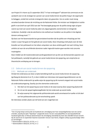 8
van Project X in Haren op 21 september 2012.9
In haar eindrapport10
adviseert de commissie om de
aandacht voor en de strategie ten aanzien van social media binnen de politie hoog in de organisatie
te beleggen, omdat het centrale strategische taken zijn geworden. Een en ander moet stevig
verankerd worden binnen de inrichting van de Nationale Politie. De minister van Veiligheid en Justitie
geeft in een brief van april 2013 aan dat “het bevoegde gezag over de politie stevig regie zal gaan
voeren op inzet van social media bij zaken als uitgaansgeweld, evenementen en dreigende
incidenten. Duidelijk is dat de alertheid en de snelheid van handelen van de politie in het digitale
domein omhoog moet.”.11
Op basis van het bovenstaande kan geconstateerd worden dat de politie een inhaalslag aan het
maken is waar het gaat om het gebruik van social media. Deze inhaalslag vindt plaats over de hele
breedte van het politiewerk en het alleen uitspreken van deze ambitie geeft niet veel richting. Deze
ambitie zal voor de verschillende domeinen nader ingevuld moeten gaan worden met concrete
maatregelen.
Door middel van dit masteronderzoek wordt geprobeerd om op één van de benoemde aspecten van
het politiewerk, namelijk het gebruik van social media binnen de opsporing, een empirische en
theoretische verdieping aan te brengen.
2.3 Gebruik van social media binnen de opsporing
2.3.1 Methode van onderzoek
Omdat het onderwerp van deze scriptie betrekking heeft op social media binnen de opsporing
(grofweg de domeinen 6 en 7), is door middel van interviews met opsporingsambtenaren van de
Nationale Politie onderzocht op welke wijze de opsporing op dit moment omgaat met social media
als onderzoeksomgeving. Daarbij zijn drie elementen onderzocht:
1. Het doel van de opsporing op social media en de wijze waarop deze opsporing plaatsvindt
2. De rol van de opsporingsbevoegdheden bij het onderzoek op social media
3. De wijze waarop het uitgevoerde politieonderzoek wordt verantwoord en welke rol dit deel
van het politieonderzoek op de terechtzitting speelt
De interviews vonden plaats aan de hand van een vragenlijst (zie
9
Een 15-jarig meisje verstuurde via Facebook een uitnodiging voor haar verjaardagsfeestje naar een aantal
vrienden, waarbij de optie “Openbaar” aangevinkt stond. Via een sneeuwbaleffect en een kwaadwillende
Facebook-gebruiker uit Nieuw-Zeeland kwam de uitnodiging uiteindelijk bij meer dan 250.000 mensen terecht.
Op de avond van 21 september kwamen duizenden mensen naar Haren, hetgeen uitliep op grootschalige rellen
en vernielingen.
10
Kamerstukken II 2012/13, 33 751, nr. 1
11
Kamerstukken II 2012/13, 33 751, nr. 2
 