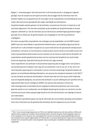 9
Bijlage 1 – Interviewvragen). Deze lijst werd niet in elk interview precies in de gegeven volgorde
gevolgd, maar de aanpak was semi-gestructureerd, dat wil zeggen dat de interviews meer het
karakter hadden van een gesprek over de ervaringen van de respondenten met betrekking tot social
media. Wel werd ervoor gezorgd dat alle vragen uiteindelijk aan bod kwamen.
De geïnterviewden werden gekozen uit vijf eenheden, verspreid over het land. In totaal zijn er vijf
interviews afgenomen. Elk interview vond plaats op de werkplek van de geïnterviewde en duurde
ongeveer anderhalf uur. Van de interviews zijn aan de hand van aantekeningen gespreksverslagen
gemaakt, die na afloop aan de geïnterviewden zijn voorgelegd ter controle op juistheid en
volledigheid.
De namen van geschikte respondenten zijn verkregen van de projectleider van het SMPP-project
(SMPP staat voor Social Media in operationele PolitieProcessen, een landelijk programma dat tot
doel heeft om in alle eenheden het gebruik van social media binnen de operationele werkprocessen
te faciliteren, stimuleren en harmoniseren), omdat hij deze mensen kende en wist welke mensen het
meest representatieve beeld zouden kunnen schetsen van de stand van zaken binnen de politie. De
respondenten werden geselecteerd op basis van hun ervaring met het gebruik van social media
binnen de opsporing. Vaak betrof het pioniers binnen hun eigen eenheid.
Twee respondenten zijn werkzaam in de proactieve opsporing (dat wil zeggen dat er wel sprake is
van (verdenking van) misdrijven maar nog niet van verdachten in de zin van art. 27 Sv), drie in de
meer klassieke opsporing (als er wel sprake is van een concrete verdenking). De geïnterviewden zijn
gekozen uit verschillende afdelingen/disciplines: een persoon die standaard meedraait in alle TGO’s12
van een eenheid, een persoon die betrokken is bij een team dat zich richt op pro-actief onderzoek
naar een bepaalde doelgroep, een persoon die werkzaam is op een afdeling die zich specifiek richt op
zogenaamde Open Source Intelligence (OSINT), een persoon die werkzaam is binnen de
Informatieorganisatie en betrokken bij een langlopend onderzoek waarbinnen veel social media
gebruikt worden en een medewerker van de Digitale Opsporing die op basis van zijn kennis van (de
techniek van) social media vaak gevraagd wordt om als internetrechercheur een bijdrage te leveren
aan onderzoeken.
Verschillende respondenten gaven aan dat de informatie die zij verstrekten dusdanig vertrouwelijk is
(met name informatie over de gehanteerde werkwijze), dat het ongewenst zou zijn als deze
12
TGO = Team Grootschalige Opsporing. Een TGO is een tijdelijke hulpstructuur die door politie en OM wordt
ingericht bij de aanpak van complexe rechercheonderzoeken, die door de grote maatschappelijke impact en
acute noodzaak tot inrichting van een omvangrijk team niet door de staande opsporingsafdeling(en) binnen
een eenheid kunnen worden afgehandeld. Een TGO wordt in in principe alleen gestart in geval van een kapitaal
misdrijf met te verwachten grote maatschappelijk impact waarbij geen ondubbelzinnig daderschap kan worden
vastgesteld.
 
