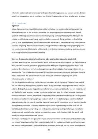 10
informatie op concrete personen en/of onderzoeksteams teruggevoerd zou kunnen worden. Om die
reden is ervoor gekozen om de resultaten van de interviews anoniem in deze scriptie weer te geven.
2.3.2 Resultaten
Algemeen
Uit de afgenomen interviews blijkt dat de politie het belang van social media voor de opsporing
duidelijk onderkent. In alle bezochte eenheden zijn opsporingsambtenaren aangesteld die zich
specifiek richten op social media als onderzoeksomgeving. Soms zijn het complete afdelingen die
volledig gericht zijn op opsporing op social media (het genoemde doelgroepteam en de afdeling
OSINT), in de andere gevallen betreft het individuele rechercheurs die ondersteuning bieden aan de
tactische opsporing. Rechercheurs worden daarbij geselecteerd uit de reguliere opsporing op basis
van kennis, interesse of technische achtergrond, of uit de informatieorganisatie op basis van kennis
en ervaring in (online) informatieverzameling.
Doel van de opsporing op social media en de wijze waarop deze opsporing plaatsvindt
De reden waarom op een bepaald moment wordt besloten om de opsporing (ook) op social media te
doen, verschilt. Voor de genoemde gespecialiseerde afdelingen is opsporing op social media core
business. De rechercheur van het doelgroepenteam geeft aan dat zij wel aanwezig móeten zijn op
social media: “Het is bekend dat minimaal 90% van de communicatie tussen de doelgroep via social
media plaatsvindt. Het is daarom van cruciaal belang om binnen die omgeving een goede
informatiepositie te hebben.”
Een van de geïnterviewden (de rechercheur die standaard wordt ingezet op TGO’s) is in de praktijk
ook full-time bezig met opsporing op social media. In zijn eenheid is ervoor gekozen om bij elk TGO
zeker in de beginfase zoveel mogelijk informatie te verzamelen over de locatie van het incident, over
het slachtoffer, over getuigen en over eventuele verdachten. Voor de rechercheurs die meer een
ondersteunende rol hebben, bepaalt de aard van het onderzoek of ze worden ingezet. Daarbij speelt
de wijze waarop het misdrijf is gepleegd vaak een rol: als er een bedreiging via social media heeft
plaatsgevonden, ligt het voor de hand dat via social media wordt geprobeerd om de identiteit van de
bedreiger te achterhalen. En ook bij zedenmisdrijven speelt tegenwoordig internet vaak een rol
(denk bijvoorbeeld aan verspreiding van kinderporno, grooming, sexting en chantage met pikante
foto’s maar ook pedofielen die via internet onderling contact onderhouden). Ook dan wordt vaak
(mede) via social media onderzoek gedaan.
Daarnaast wordt social media gebruikt om een completer beeld te construeren van betrokkenen bij
een misdrijf (zowel slachtoffer(s) als mogelijke dader(s)). Het gaat dan om het in beeld brengen van
wat iemand op bijvoorbeeld Facebook of Twitter publiceert, maar ook hoe zijn online netwerk eruit
 