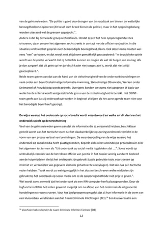 12
van de geïnterviewden: “De politie is goed doordrongen van de noodzaak om binnen de wettelijke
bevoegdheden te opereren (dit besef leeft breed binnen de politie), maar in het opsporingsbelang
worden uiteraard wel de grenzen opgezocht.”.
Anders is dat bij de tweede groep rechercheurs. Omdat zij zelf het hele opsporingsonderzoek
uitvoeren, staan ze over het algemeen rechtstreeks in contact met de officier van justitie. In die
situaties vindt wel het gesprek over de benodigde bevoegdheid plaats. Ook deze teams moeten wel
eens “nee” verkopen, en dat wordt niet altijd even gemakkelijk geaccepteerd: “In de publieke opinie
wordt van de politie verwacht dat zij hetzelfde kunnen en mogen als wat de burger kan en mag. Als
je dan aangeeft dat dit gelet op het juridisch kader niet toegestaan is, wordt dat niet altijd
geaccepteerd.”.
Beide teams geven aan dat aan de hand van de stelselmatigheid van de onderzoekshandelingen er
vaak onder een bevel Stelselmatige Informatie-inwinning, Stelselmatige Observatie, Werken onder
Dekmantel of Pseudokoop wordt gewerkt. Overigens konden de teams niet aangeven of basis van
welke harde criteria wordt vastgesteld of de grens van de stelselmatigheid is bereikt. Het OSINT-
team geeft aan dat zij onderzoeksverzoeken in beginsel afwijzen als het aanvragende team niet voor
het benodigde bevel heeft gezorgd.
De wijze waarop het onderzoek op social media wordt verantwoord en welke rol dit deel van het
onderzoek speelt op de terechtzitting
Veel van de geïnterviewden geven aan dat de informatie die zij verzameld hebben, beschikbaar
gesteld wordt aan het tactische team dat het daadwerkelijke opsporingsonderzoek verricht in de
vorm van een proces verbaal van bevindingen. De verantwoording van de wijze waarop het
onderzoek op social media heeft plaatsgevonden, beperkt zich in het uiteindelijke procesdossier over
het algemeen tot termen als “Uit onderzoek op social media is gebleken dat ….”. Soms wordt op
uitdrukkelijk verzoek van de betrokken officier van justitie in het dossier weinig aandacht besteed
aan de hulpmiddelen die bij het onderzoek zijn gebruikt (zoals gebruikte tools voor zoeken op
internet en verzamelen van gegevens alsmede gehanteerde zoekvragen). Dat kan ook een tactische
reden hebben: “Vaak wordt zo weinig mogelijk in het dossier beschreven welke middelen zijn
gebruikt bij het onderzoek op social media om zo de opsporingsmethode niet prijs te geven.”.
Wel wordt soms vermeld dat het onderzoek via een IRN-computer heeft plaatsgevonden. Door de
logfunctie in IRN is het indien gewenst mogelijk om na afloop van het onderzoek de uitgevoerde
handelingen te reconstrueren. Voor het doelgroepenteam geldt dat zij hun informatie in de vorm van
een kluisverbaal verstrekken aan het Team Criminele Inlichtingen (TCI).14
Een kluisverbaal is een
14
Voorheen bekend onder de naam Criminele Inlichten Eenheid (CIE)
 