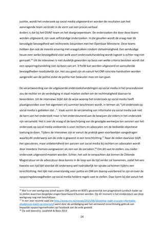 14
justitie, wordt het onderzoek op social media uitgevoerd en worden de resultaten aan het
aanvragende team verstrekt in de vorm van een proces verbaal.
Anders is dat bij het OSINT-team en het doelgroepenteam. De onderzoeken die door deze teams
worden uitgevoerd, zijn vaak zelfstandige onderzoeken. In die gevallen wordt de vraag naar de
benodigde bevoegdheid wel rechtsreeks besproken met het Openbaar Ministerie. Deze teams
hebben dan ook de meeste ervaring met vraagstukken rondom stelselmatigheid. Een eenduidige
keuze over welke bevoegdheid voor welk soort onderzoekshandeling wordt ingezet is echter nog niet
gemaakt.16
Uit de interviews is niet duidelijk geworden op basis van welke criteria besloten wordt dat
een opsporingshandeling niet op basis van art. 3 PolW kan worden uitgevoerd en aanvullende
bevoegdheden noodzakelijk zijn. Het zou goed zijn als vanuit het OM concrete handvatten worden
aangereikt aan de politie zodat de politie hier bewuster mee om kan gaan.
De verantwoording van de uitgevoerde onderzoekshandelingen op social media in het procesdossier
zou de rechter en de verdediging in staat moeten stellen om de rechtmatigheid daarvan te
beoordelen. Uit de interviews blijkt dat de wijze waarop het onderzoek op social media heeft
plaatsgevonden over het algemeen vrij summier beschreven wordt, in termen als “Uit onderzoek op
social media is gebleken dat…”. Vaak vormt de verzameling van informatie via social media ook niet
de kern van het onderzoek maar is het ondersteunend aan de bewijzen die elders in het onderzoek
zijn verzameld. Het is zeer de vraag of de beschrijving van de gevolgde werkwijze ten aanzien van het
onderzoek op social media voldoende is voor rechters en advocaten om de bedoelde objectieve
toetsing te doen. Tijdens de interviews zijn er vanuit de praktijk geen voorbeelden aangedragen
waarbij dit onderwerp aan de orde is geweest in een terechtzitting.17
Naar de reden daarvoor blijft
het speculeren, maar onbekendheid ten aanzien van social media bij rechters en advocaten wordt
door meedere mensen aangewezen als een van de oorzaken.18
Om dit vast te stellen, zou nader
onderzoek uitgevoerd moeten worden. Echter, het valt te verwachten dat binnen de Zittende
Magistratuur en de advocatuur deze kennis in de loop van de tijd verder zal toenemen, zodat het een
kwestie van tijd lijkt voordat dit onderwerp wel nadrukkelijk ter sprake zal komen tijdens een
terechtzitting. Het lijkt niet onverstandig voor politie en OM om daarop voorbereid te zijn en over de
opsporingsbevoegdheden op social media heldere regels vast te stellen. Daar komt bij dat vanuit het
16
Wel is er een werkgroep actief waarin OM, politie en BOD’s gezamenlijk een pragmatisch juridisch kader op
te stellen waarmee dergelijke vragen beantwoord kunnen worden. Op dit moment is het eindproduct van deze
werkgroep nog niet beschikbaar.
17
In een zeer recente zaak (zie http://www.nrc.nl/nieuws/2015/09/10/politie-raakt-cruciale-informatie-
jihadproces-kwijt-op-internet/) werd door de verdediging wel het vermeend onrechtmatig gebruik van
bepaalde opsporingsmethoden op Facebook aan de orde gesteld.
18
Zie ook Veenstra, Leukfeldt & Boes 2013
 