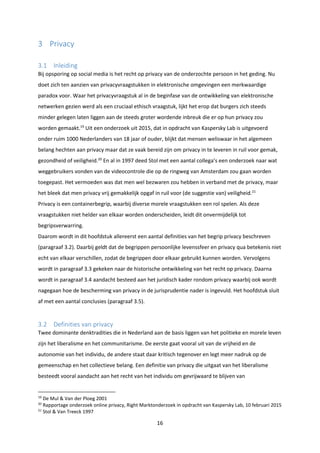 16
3 Privacy
3.1 Inleiding
Bij opsporing op social media is het recht op privacy van de onderzochte persoon in het geding. Nu
doet zich ten aanzien van privacyvraagstukken in elektronische omgevingen een merkwaardige
paradox voor. Waar het privacyvraagstuk al in de beginfase van de ontwikkeling van elektronische
netwerken gezien werd als een cruciaal ethisch vraagstuk, lijkt het erop dat burgers zich steeds
minder gelegen laten liggen aan de steeds groter wordende inbreuk die er op hun privacy zou
worden gemaakt.19
Uit een onderzoek uit 2015, dat in opdracht van Kaspersky Lab is uitgevoerd
onder ruim 1000 Nederlanders van 18 jaar of ouder, blijkt dat mensen weliswaar in het algemeen
belang hechten aan privacy maar dat ze vaak bereid zijn om privacy in te leveren in ruil voor gemak,
gezondheid of veiligheid.20
En al in 1997 deed Stol met een aantal collega’s een onderzoek naar wat
weggebruikers vonden van de videocontrole die op de ringweg van Amsterdam zou gaan worden
toegepast. Het vermoeden was dat men wel bezwaren zou hebben in verband met de privacy, maar
het bleek dat men privacy vrij gemakkelijk opgaf in ruil voor (de suggestie van) veiligheid.21
Privacy is een containerbegrip, waarbij diverse morele vraagstukken een rol spelen. Als deze
vraagstukken niet helder van elkaar worden onderscheiden, leidt dit onvermijdelijk tot
begripsverwarring.
Daarom wordt in dit hoofdstuk allereerst een aantal definities van het begrip privacy beschreven
(paragraaf 3.2). Daarbij geldt dat de begrippen persoonlijke levenssfeer en privacy qua betekenis niet
echt van elkaar verschillen, zodat de begrippen door elkaar gebruikt kunnen worden. Vervolgens
wordt in paragraaf 3.3 gekeken naar de historische ontwikkeling van het recht op privacy. Daarna
wordt in paragraaf 3.4 aandacht besteed aan het juridisch kader rondom privacy waarbij ook wordt
nagegaan hoe de bescherming van privacy in de jurisprudentie nader is ingevuld. Het hoofdstuk sluit
af met een aantal conclusies (paragraaf 3.5).
3.2 Definities van privacy
Twee dominante denktradities die in Nederland aan de basis liggen van het politieke en morele leven
zijn het liberalisme en het communitarisme. De eerste gaat vooral uit van de vrijheid en de
autonomie van het individu, de andere staat daar kritisch tegenover en legt meer nadruk op de
gemeenschap en het collectieve belang. Een definitie van privacy die uitgaat van het liberalisme
besteedt vooral aandacht aan het recht van het individu om gevrijwaard te blijven van
19
De Mul & Van der Ploeg 2001
20
Rapportage onderzoek online privacy, Right Marktonderzoek in opdracht van Kaspersky Lab, 10 februari 2015
21
Stol & Van Treeck 1997
 