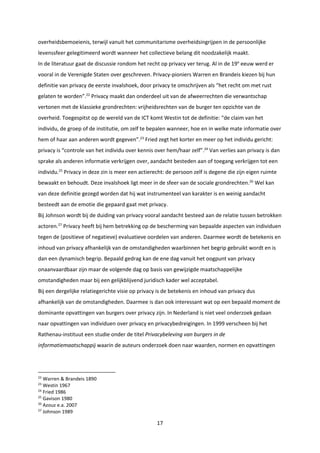 17
overheidsbemoeienis, terwijl vanuit het communitarisme overheidsingrijpen in de persoonlijke
levenssfeer gelegitimeerd wordt wanneer het collectieve belang dit noodzakelijk maakt.
In de literatuur gaat de discussie rondom het recht op privacy ver terug. Al in de 19e
eeuw werd er
vooral in de Verenigde Staten over geschreven. Privacy-pioniers Warren en Brandeis kiezen bij hun
definitie van privacy de eerste invalshoek, door privacy te omschrijven als “het recht om met rust
gelaten te worden”.22
Privacy maakt dan onderdeel uit van de afweerrechten die verwantschap
vertonen met de klassieke grondrechten: vrijheidsrechten van de burger ten opzichte van de
overheid. Toegespitst op de wereld van de ICT komt Westin tot de definitie: “de claim van het
individu, de groep of de institutie, om zelf te bepalen wanneer, hoe en in welke mate informatie over
hem of haar aan anderen wordt gegeven”.23
Fried zegt het korter en meer op het individu gericht:
privacy is “controle van het individu over kennis over hem/haar zelf”.24
Van verlies aan privacy is dan
sprake als anderen informatie verkrijgen over, aandacht besteden aan of toegang verkrijgen tot een
individu.25
Privacy in deze zin is meer een actierecht: de persoon zelf is degene die zijn eigen ruimte
bewaakt en behoudt. Deze invalshoek ligt meer in de sfeer van de sociale grondrechten.26
Wel kan
van deze definitie gezegd worden dat hij wat instrumenteel van karakter is en weinig aandacht
besteedt aan de emotie die gepaard gaat met privacy.
Bij Johnson wordt bij de duiding van privacy vooral aandacht besteed aan de relatie tussen betrokken
actoren.27
Privacy heeft bij hem betrekking op de bescherming van bepaalde aspecten van individuen
tegen de (positieve of negatieve) evaluatieve oordelen van anderen. Daarmee wordt de betekenis en
inhoud van privacy afhankelijk van de omstandigheden waarbinnen het begrip gebruikt wordt en is
dan een dynamisch begrip. Bepaald gedrag kan de ene dag vanuit het oogpunt van privacy
onaanvaardbaar zijn maar de volgende dag op basis van gewijzigde maatschappelijke
omstandigheden maar bij een gelijkblijvend juridisch kader wel acceptabel.
Bij een dergelijke relatiegerichte visie op privacy is de betekenis en inhoud van privacy dus
afhankelijk van de omstandigheden. Daarmee is dan ook interessant wat op een bepaald moment de
dominante opvattingen van burgers over privacy zijn. In Nederland is niet veel onderzoek gedaan
naar opvattingen van individuen over privacy en privacybedreigingen. In 1999 verscheen bij het
Rathenau-instituut een studie onder de titel Privacybeleving van burgers in de
informatiemaatschappij waarin de auteurs onderzoek doen naar waarden, normen en opvattingen
22
Warren & Brandeis 1890
23
Westin 1967
24
Fried 1986
25
Gavison 1980
26
Azouz e.a. 2007
27
Johnson 1989
 
