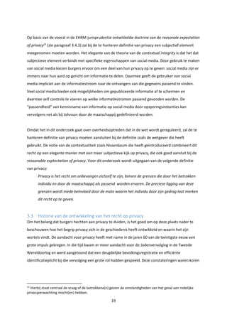 19
Op basis van de vooral in de EHRM-jurisprudentie ontwikkelde doctrine van de reasonale expectation
of privacy31
(zie paragraaf 3.4.3) zal bij de te hanteren definitie van privacy een subjectief element
meegenomen moeten worden. Het elegante van de theorie van de contextual integrity is dat het dat
subjectieve element verbindt met specifieke eigenschappen van social media. Door gebruik te maken
van social media kiezen burgers ervoor om een deel van hun privacy op te geven: social media zijn er
immers naar hun aard op gericht om informatie te delen. Daarmee geeft de gebruiker van social
media impliciet aan de informatiestroom naar de ontvangers van die gegevens passend te vinden.
Veel social media bieden ook mogelijkheden om gepubliceerde informatie af te schermen en
daarmee zelf controle te voeren op welke informatiestromen passend gevonden worden. De
“passendheid” van kennisname van informatie op social media door opsporingsinstanties kan
vervolgens net als bij Johnson door de maatschappij gedefinieerd worden.
Omdat het in dit onderzoek gaat over overheidsoptreden dat in de wet wordt gereguleerd, zal de te
hanteren definitie van privacy moeten aansluiten bij de definitie zoals de wetgever die heeft
gebruikt. De notie van de contextualiteit zoals Nissenbaum die heeft geïntroduceerd combineert dit
recht op een elegante manier met een meer subjectieve kijk op privacy, die ook goed aansluit bij de
reasonable exptectation of privacy. Voor dit onderzoek wordt uitgegaan van de volgende definitie
van privacy:
Privacy is het recht om onbevangen zichzelf te zijn, binnen de grenzen die door het betrokken
individu en door de maatschappij als passend worden ervaren. De precieze ligging van deze
grenzen wordt mede beïnvloed door de mate waarin het individu door zijn gedrag laat merken
dit recht op te geven.
3.3 Historie van de ontwikkeling van het recht op privacy
Om het belang dat burgers hechten aan privacy te duiden, is het goed om op deze plaats nader te
beschouwen hoe het begrip privacy zich in de geschiedenis heeft ontwikkeld en waarin het zijn
wortels vindt. De aandacht voor privacy heeft met name in de jaren 60 van de twintigste eeuw een
grote impuls gekregen. In die tijd kwam er meer aandacht voor de Jodenvervolging in de Tweede
Wereldoorlog en werd aangetoond dat een deugdelijke bevolkingsregistratie en efficiënte
identificatieplicht bij die vervolging een grote rol hadden gespeeld. Deze constateringen waren koren
31
Hierbij staat centraal de vraag of de betrokkene(n) gezien de omstandigheden van het geval een redelijke
privacyverwachting mocht(en) hebben.
 