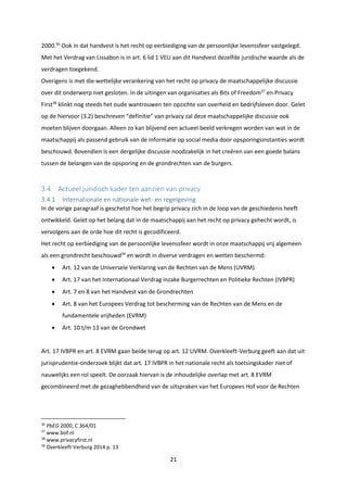 21
2000.36
Ook in dat handvest is het recht op eerbiediging van de persoonlijke levenssfeer vastgelegd.
Met het Verdrag van Lissabon is in art. 6 lid 1 VEU aan dit Handvest dezelfde juridische waarde als de
verdragen toegekend.
Overigens is met die wettelijke verankering van het recht op privacy de maatschappelijke discussie
over dit onderwerp niet gesloten. In de uitingen van organisaties als Bits of Freedom37
en Privacy
First38
klinkt nog steeds het oude wantrouwen ten opzichte van overheid en bedrijfsleven door. Gelet
op de hiervoor (3.2) beschreven “definitie” van privacy zal deze maatschappelijke discussie ook
moeten blijven doorgaan. Alleen zo kan blijvend een actueel beeld verkregen worden van wat in de
maatschappij als passend gebruik van de informatie op social media door opsporingsinstanties wordt
beschouwd. Bovendien is een dergelijke discussie noodzakelijk in het creëren van een goede balans
tussen de belangen van de opsporing en de grondrechten van de burgers.
3.4 Actueel juridisch kader ten aanzien van privacy
3.4.1 Internationale en nationale wet- en regelgeving
In de vorige paragraaf is geschetst hoe het begrip privacy zich in de loop van de geschiedenis heeft
ontwikkeld. Gelet op het belang dat in de maatschappij aan het recht op privacy gehecht wordt, is
vervolgens aan de orde hoe dit recht is gecodificeerd.
Het recht op eerbiediging van de persoonlijke levenssfeer wordt in onze maatschappij vrij algemeen
als een grondrecht beschouwd39
en wordt in diverse verdragen en wetten beschermd:
 Art. 12 van de Universele Verklaring van de Rechten van de Mens (UVRM)
 Art. 17 van het Internationaal Verdrag inzake Burgerrechten en Politieke Rechten (IVBPR)
 Art. 7 en 8 van het Handvest van de Grondrechten
 Art. 8 van het Europees Verdrag tot bescherming van de Rechten van de Mens en de
fundamentele vrijheden (EVRM)
 Art. 10 t/m 13 van de Grondwet
Art. 17 IVBPR en art. 8 EVRM gaan beide terug op art. 12 UVRM. Overkleeft-Verburg geeft aan dat uit
jurisprudentie-onderzoek blijkt dat art. 17 IVBPR in het nationale recht als toetsingskader niet of
nauwelijks een rol speelt. De oorzaak hiervan is de inhoudelijke overlap met art. 8 EVRM
gecombineerd met de gezaghebbendheid van de uitspraken van het Europees Hof voor de Rechten
36
PbEG 2000, C 364/01
37
www.bof.nl
38
www.privacyfirst.nl
39
Overkleeft-Verburg 2014 p. 13
 
