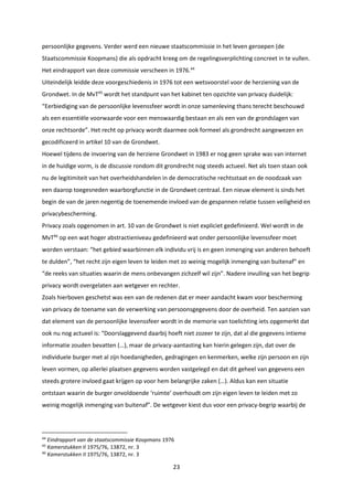 23
persoonlijke gegevens. Verder werd een nieuwe staatscommissie in het leven geroepen (de
Staatscommissie Koopmans) die als opdracht kreeg om de regelingsverplichting concreet in te vullen.
Het eindrapport van deze commissie verscheen in 1976.44
Uiteindelijk leidde deze voorgeschiedenis in 1976 tot een wetsvoorstel voor de herziening van de
Grondwet. In de MvT45
wordt het standpunt van het kabinet ten opzichte van privacy duidelijk:
“Eerbiediging van de persoonlijke levenssfeer wordt in onze samenleving thans terecht beschouwd
als een essentiële voorwaarde voor een menswaardig bestaan en als een van de grondslagen van
onze rechtsorde”. Het recht op privacy wordt daarmee ook formeel als grondrecht aangewezen en
gecodificeerd in artikel 10 van de Grondwet.
Hoewel tijdens de invoering van de herziene Grondwet in 1983 er nog geen sprake was van internet
in de huidige vorm, is de discussie rondom dit grondrecht nog steeds actueel. Net als toen staan ook
nu de legitimiteit van het overheidshandelen in de democratische rechtsstaat en de noodzaak van
een daarop toegesneden waarborgfunctie in de Grondwet centraal. Een nieuw element is sinds het
begin de van de jaren negentig de toenemende invloed van de gespannen relatie tussen veiligheid en
privacybescherming.
Privacy zoals opgenomen in art. 10 van de Grondwet is niet expliciet gedefinieerd. Wel wordt in de
MvT46
op een wat hoger abstractieniveau gedefinieerd wat onder persoonlijke levenssfeer moet
worden verstaan: “het gebied waarbinnen elk individu vrij is en geen inmenging van anderen behoeft
te dulden”, “het recht zijn eigen leven te leiden met zo weinig mogelijk inmenging van buitenaf” en
“de reeks van situaties waarin de mens onbevangen zichzelf wil zijn”. Nadere invulling van het begrip
privacy wordt overgelaten aan wetgever en rechter.
Zoals hierboven geschetst was een van de redenen dat er meer aandacht kwam voor bescherming
van privacy de toename van de verwerking van persoonsgegevens door de overheid. Ten aanzien van
dat element van de persoonlijke levenssfeer wordt in de memorie van toelichting iets opgemerkt dat
ook nu nog actueel is: “Doorslaggevend daarbij hoeft niet zozeer te zijn, dat al die gegevens intieme
informatie zouden bevatten (…), maar de privacy-aantasting kan hierin gelegen zijn, dat over de
individuele burger met al zijn hoedanigheden, gedragingen en kenmerken, welke zijn persoon en zijn
leven vormen, op allerlei plaatsen gegevens worden vastgelegd en dat dit geheel van gegevens een
steeds grotere invloed gaat krijgen op voor hem belangrijke zaken (…). Aldus kan een situatie
ontstaan waarin de burger onvoldoende ‘ruimte’ overhoudt om zijn eigen leven te leiden met zo
weinig mogelijk inmenging van buitenaf”. De wetgever kiest dus voor een privacy-begrip waarbij de
44
Eindrapport van de staatscommissie Koopmans 1976
45
Kamerstukken II 1975/76, 13872, nr. 3
46
Kamerstukken II 1975/76, 13872, nr. 3
 
