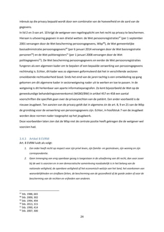 24
inbreuk op die privacy bepaald wordt door een combinatie van de hoeveelheid en de aard van de
gegevens.
In lid 2 en 3 van art. 10 krijgt de wetgever een regelingsplicht om het recht op privacy te beschermen.
Hieraan is uitvoering gegeven in een drietal wetten: de Wet persoonsregistraties47
(per 1 september
2001 vervangen door de Wet bescherming persoonsgegevens, Wbp48
), de Wet gemeentelijke
basisadministratie persoonsgegevens49
(per 6 januari 2014 vervangen door de Wet basisregistratie
personen50
) en de Wet politieregisters51
(per 1 januari 2008 vervangen door de Wet
politiegegevens52
). De Wet bescherming persoonsgegevens en eerder de Wet persoonsregistraties
fungeren als een algemeen kader om te bepalen of een bepaalde verwerking van persoonsgegevens
rechtmatig is. Echter, dit kader was zo algemeen geformuleerd dat het in verschillende sectoren
onvoldoende rechtszekerheid bood. Sinds het eind van de jaren tachtig is een ontwikkeling op gang
gekomen om dit algemene kader in sectorwetgeving nader uit te werken en toe te passen. In de
wetgeving is dit herkenbaar aan aparte informatieparagrafen. Zo kent bijvoorbeeld de Wet op de
geneeskundige behandelingsovereenkomst (WGBO/BW) in artikel 457 en 458 een aantal
voorschriften die specifiek gaan over de privacyrechten van de patiënt. Een ander voorbeeld is de
nieuwe Jeugdwet. Ten aanzien van de privacy geldt dat in algemene zin de art. 8, 9 en 21 van de Wbp
de grondslag voor de verwerking van persoonsgegevens zijn. Echter, in hoofdstuk 7 van de Jeugdwet
worden deze normen nader toegespitst op het jeugdwerk.
Deze voorbeelden laten zien dat de Wbp niet de centrale positie heeft gekregen die de wetgever wel
voorzien had.
3.4.3 Artikel 8 EVRM
Art. 8 EVRM luidt als volgt:
1. Een ieder heeft recht op respect voor zijn privé leven, zijn familie- en gezinsleven, zijn woning en zijn
correspondentie.
2. Geen inmenging van enig openbaar gezag is toegestaan in de uitoefening van dit recht, dan voor zover
bij de wet is voorzien en in een democratische samenleving noodzakelijk is in het belang van de
nationale veiligheid, de openbare veiligheid of het economisch welzijn van het land, het voorkomen van
wanordelijkheden en strafbare feiten, de bescherming van de gezondheid of de goede zeden of voor de
bescherming van de rechten en vrijheden van anderen.
47
Stb. 1988, 665
48
Stb. 2000, 302
49
Stb. 1994, 494
50
Stb. 2013, 315
51
Stb. 1990, 414
52
Stb. 2007, 300
 