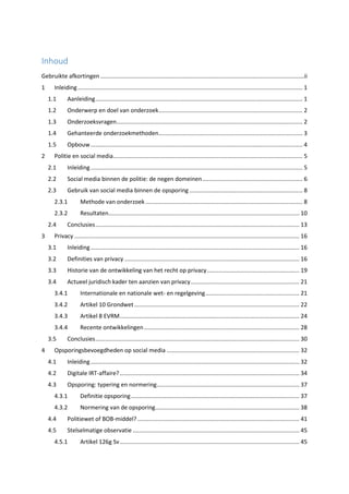 Inhoud
Gebruikte afkortingen..............................................................................................................................ii
1 Inleiding........................................................................................................................................... 1
1.1 Aanleiding................................................................................................................................ 1
1.2 Onderwerp en doel van onderzoek......................................................................................... 2
1.3 Onderzoeksvragen................................................................................................................... 2
1.4 Gehanteerde onderzoekmethoden......................................................................................... 3
1.5 Opbouw................................................................................................................................... 4
2 Politie en social media..................................................................................................................... 5
2.1 Inleiding................................................................................................................................... 5
2.2 Social media binnen de politie: de negen domeinen.............................................................. 6
2.3 Gebruik van social media binnen de opsporing ...................................................................... 8
2.3.1 Methode van onderzoek ................................................................................................. 8
2.3.2 Resultaten...................................................................................................................... 10
2.4 Conclusies.............................................................................................................................. 13
3 Privacy ........................................................................................................................................... 16
3.1 Inleiding................................................................................................................................. 16
3.2 Definities van privacy ............................................................................................................ 16
3.3 Historie van de ontwikkeling van het recht op privacy......................................................... 19
3.4 Actueel juridisch kader ten aanzien van privacy................................................................... 21
3.4.1 Internationale en nationale wet- en regelgeving.......................................................... 21
3.4.2 Artikel 10 Grondwet...................................................................................................... 22
3.4.3 Artikel 8 EVRM............................................................................................................... 24
3.4.4 Recente ontwikkelingen................................................................................................ 28
3.5 Conclusies.............................................................................................................................. 30
4 Opsporingsbevoegdheden op social media .................................................................................. 32
4.1 Inleiding................................................................................................................................. 32
4.2 Digitale IRT-affaire?............................................................................................................... 34
4.3 Opsporing: typering en normering........................................................................................ 37
4.3.1 Definitie opsporing........................................................................................................ 37
4.3.2 Normering van de opsporing......................................................................................... 38
4.4 Politiewet of BOB-middel? .................................................................................................... 41
4.5 Stelselmatige observatie ....................................................................................................... 45
4.5.1 Artikel 126g Sv............................................................................................................... 45
 