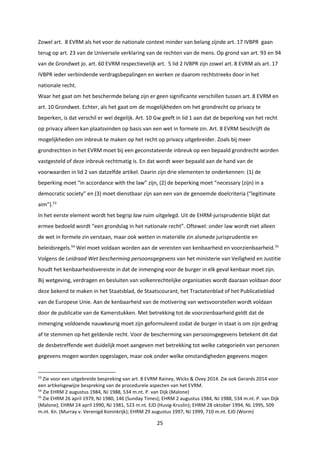 25
Zowel art. 8 EVRM als het voor de nationale context minder van belang zijnde art. 17 IVBPR gaan
terug op art. 23 van de Universele verklaring van de rechten van de mens. Op grond van art. 93 en 94
van de Grondwet jo. art. 60 EVRM respectievelijk art. 5 lid 2 IVBPR zijn zowel art. 8 EVRM als art. 17
IVBPR ieder verbindende verdragsbepalingen en werken ze daarom rechtstreeks door in het
nationale recht.
Waar het gaat om het beschermde belang zijn er geen significante verschillen tussen art. 8 EVRM en
art. 10 Grondwet. Echter, als het gaat om de mogelijkheden om het grondrecht op privacy te
beperken, is dat verschil er wel degelijk. Art. 10 Gw geeft in lid 1 aan dat de beperking van het recht
op privacy alleen kan plaatsvinden op basis van een wet in formele zin. Art. 8 EVRM beschrijft de
mogelijkheden om inbreuk te maken op het recht op privacy uitgebreider. Zoals bij meer
grondrechten in het EVRM moet bij een geconstateerde inbreuk op een bepaald grondrecht worden
vastgesteld of deze inbreuk rechtmatig is. En dat wordt weer bepaald aan de hand van de
voorwaarden in lid 2 van datzelfde artikel. Daarin zijn drie elementen te onderkennen: (1) de
beperking moet “in accordance with the law” zijn, (2) de beperking moet “necessary (zijn) in a
democratic society” en (3) moet dienstbaar zijn aan een van de genoemde doelcriteria (“legitimate
aim”).53
In het eerste element wordt het begrip law ruim uitgelegd. Uit de EHRM-jurisprudentie blijkt dat
ermee bedoeld wordt “een grondslag in het nationale recht”. Oftewel: onder law wordt niet alleen
de wet in formele zin verstaan, maar ook wetten in materiële zin alsmede jurisprudentie en
beleidsregels.54
Wel moet voldaan worden aan de vereisten van kenbaarheid en voorzienbaarheid.55
Volgens de Leidraad Wet bescherming persoonsgegevens van het ministerie van Veiligheid en Justitie
houdt het kenbaarheidsvereiste in dat de inmenging voor de burger in elk geval kenbaar moet zijn.
Bij wetgeving, verdragen en besluiten van volkenrechtelijke organisaties wordt daaraan voldaan door
deze bekend te maken in het Staatsblad, de Staatscourant, het Tractatenblad of het Publicatieblad
van de Europese Unie. Aan de kenbaarheid van de motivering van wetsvoorstellen wordt voldaan
door de publicatie van de Kamerstukken. Met betrekking tot de voorzienbaarheid geldt dat de
inmenging voldoende nauwkeurig moet zijn geformuleerd zodat de burger in staat is om zijn gedrag
af te stemmen op het geldende recht. Voor de bescherming van persoonsgegevens betekent dit dat
de desbetreffende wet duidelijk moet aangeven met betrekking tot welke categorieën van personen
gegevens mogen worden opgeslagen, maar ook onder welke omstandigheden gegevens mogen
53
Zie voor een uitgebreide bespreking van art. 8 EVRM Rainey, Wicks & Ovey 2014. Zie ook Gerards 2014 voor
een artikelsgewijze bespreking van de procedurele aspecten van het EVRM.
54
Zie EHRM 2 augustus 1984, NJ 1988, 534 m.nt. P. van Dijk (Malone)
55
Zie EHRM 26 april 1979, NJ 1980, 146 (Sunday Times); EHRM 2 augustus 1984, NJ 1988, 534 m.nt. P. van Dijk
(Malone); EHRM 24 april 1990, NJ 1981, 523 m.nt. EJD (Huvig-Kruslin); EHRM 28 oktober 1994, NL 1995, 509
m.nt. Kn. (Murray v. Verenigd Koninkrijk); EHRM 29 augustus 1997, NJ 1999, 710 m.nt. EJD (Worm)
 