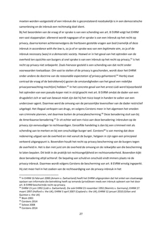 27
moeten worden vastgesteld of een inbreuk die is geconstateerd noodzakelijk is in een democratische
samenleving en de inbreuk een rechtmatig doel dient.
Bij het beoordelen van de vraag of er sprake is van een schending van art. 8 EVRM volgt het EHRM
een vast stappenplan: allereerst wordt nagegaan of er sprake is van een inbreuk op het recht op
privacy, daarna komen achtereenvolgens de hierboven gestelde vragen aan bod (namelijk of deze
inbreuk in accordance with the law is, zo ja of er sprake was van een legitimate aim, zo ja of de
inbreuk necessary (was) in a democratic society. Hoewel er in het geval van het optreden van de
overheid ten opzichte van burgers al snel sprake is van een inbreuk op het recht op privacy,63
is het
recht op privacy niet onbeperkt. Zoals hiervoor gesteld is een schending van dat recht onder
voorwaarden toelaatbaar. Om vast te stellen of de privacy is geschonden, wordt door het EHRM
onder andere de doctrine van de reasonable expectation of privacy gehanteerd.64
Hierbij staat
centraal de vraag of de betrokkene(n) gezien de omstandigheden van het geval een redelijke
privacyverwachting mocht(en) hebben.65
In het concrete geval van het arrest-Lüdi werd bijvoorbeeld
het optreden van een pseudo-koper niet in strijd geacht met art. 8 EVRM omdat de dader van een
drugsdelict zich er wel van bewust móet zijn dat hij het risico loopt in handen te vallen van een
undercover-agent. Daarmee werd de omvang van de persoonlijke levenssfeer van de dader restrictief
uitgelegd. Het illegaal verkopen van drugs, en volgens Corstens meer in het algemeen het smeden
van criminele plannen, viel daarmee buiten de privacybescherming.66
Deze benadering sluit aan bij
de Amerikaanse benadering.67
Er zit echter wel een risico aan deze benadering: inbreuken op de
privacy zijn eenvoudiger te rechtvaardigen. Eenzelfde handeling is dan bij een crimineel niet als
schending aan te merken en bij een onschuldige burger wel. Corstens68
is van mening dat deze
redenering uitgaat van de overheid en niet vanuit de burger, hetgeen in zijn ogen een principieel
verkeerd uitgangspunt is. Bovendien houdt het recht op privacy bescherming van de burgers tegen
de overheid in. Het is dan niet juist om de overheid de omvang en de reikwijdte van die bescherming
te laten bepalen. Dit leidt in de praktijk tot rechtsongelijkheid en rechtsonzekerheid. Bovendien kijkt
deze benadering altijd achteraf. De bepaling van schuld en onschuld vindt immers plaats ná de
privacy-inbreuk. Daarmee wordt volgens Corstens de bescherming van art. 8 EVRM ernstig ingeperkt.
Hij ziet meer heil in het zoeken van de rechtvaardiging van de privacy-inbreuk in het
63
In EHRM 16 februari 2000 (Amann v. Zwitserland) heeft het EHRM uitgesproken dat het enkel van staatswege
opslaan van informatie die betrekking heeft op iemands (privé)leven reeds een inbreuk oplevert van het door
art. 8 EVRM beschermde recht op privacy.
64
EHRM 15 juni 1992 (Lüdi v. Zwitserland). Zie ook EHRM 23 november 1992 (Niemitz v. Germany); EHRM 27
maart 1997 (Halford v. the UK); EHRM 3 april 2007 (Copland v. the UK); EHRM 12 januari 2010 (Gillan and
Quinton v. the UK)
65
Blom 2001
66
Corstens 2014
67
Solove 2008
68
Corstens 2014
 