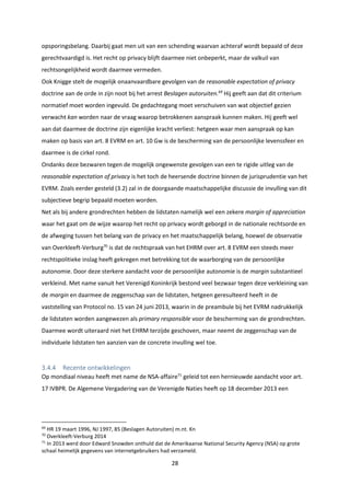 28
opsporingsbelang. Daarbij gaat men uit van een schending waarvan achteraf wordt bepaald of deze
gerechtvaardigd is. Het recht op privacy blijft daarmee niet onbeperkt, maar de valkuil van
rechtsongelijkheid wordt daarmee vermeden.
Ook Knigge stelt de mogelijk onaanvaardbare gevolgen van de reasonable expectation of privacy
doctrine aan de orde in zijn noot bij het arrest Beslagen autoruiten.69
Hij geeft aan dat dit criterium
normatief moet worden ingevuld. De gedachtegang moet verschuiven van wat objectief gezien
verwacht kan worden naar de vraag waarop betrokkenen aanspraak kunnen maken. Hij geeft wel
aan dat daarmee de doctrine zijn eigenlijke kracht verliest: hetgeen waar men aanspraak op kan
maken op basis van art. 8 EVRM en art. 10 Gw is de bescherming van de persoonlijke levenssfeer en
daarmee is de cirkel rond.
Ondanks deze bezwaren tegen de mogelijk ongewenste gevolgen van een te rigide uitleg van de
reasonable expectation of privacy is het toch de heersende doctrine binnen de jurisprudentie van het
EVRM. Zoals eerder gesteld (3.2) zal in de doorgaande maatschappelijke discussie de invulling van dit
subjectieve begrip bepaald moeten worden.
Net als bij andere grondrechten hebben de lidstaten namelijk wel een zekere margin of appreciation
waar het gaat om de wijze waarop het recht op privacy wordt geborgd in de nationale rechtsorde en
de afweging tussen het belang van de privacy en het maatschappelijk belang, hoewel de observatie
van Overkleeft-Verburg70
is dat de rechtspraak van het EHRM over art. 8 EVRM een steeds meer
rechtspolitieke inslag heeft gekregen met betrekking tot de waarborging van de persoonlijke
autonomie. Door deze sterkere aandacht voor de persoonlijke autonomie is de margin substantieel
verkleind. Met name vanuit het Verenigd Koninkrijk bestond veel bezwaar tegen deze verkleining van
de margin en daarmee de zeggenschap van de lidstaten, hetgeen geresulteerd heeft in de
vaststelling van Protocol no. 15 van 24 juni 2013, waarin in de preambule bij het EVRM nadrukkelijk
de lidstaten worden aangewezen als primary responsible voor de bescherming van de grondrechten.
Daarmee wordt uiteraard niet het EHRM terzijde geschoven, maar neemt de zeggenschap van de
individuele lidstaten ten aanzien van de concrete invulling wel toe.
3.4.4 Recente ontwikkelingen
Op mondiaal niveau heeft met name de NSA-affaire71
geleid tot een hernieuwde aandacht voor art.
17 IVBPR. De Algemene Vergadering van de Verenigde Naties heeft op 18 december 2013 een
69
HR 19 maart 1996, NJ 1997, 85 (Beslagen Autoruiten) m.nt. Kn
70
Overkleeft-Verburg 2014
71
In 2013 werd door Edward Snowden onthuld dat de Amerikaanse National Security Agency (NSA) op grote
schaal heimelijk gegevens van internetgebruikers had verzameld.
 