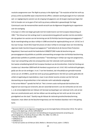 29
resolutie aangenomen over The Right to privacy in the digital age.72
De resolutie wil dat het recht op
privacy online op dezelfde wijze is beschermd als offline. Lidstaten wordt gevraagd om hun nationale
wet- en regelgeving ten aanzien van de omgang met gegevens van de burgers (opnieuw) tegen het
licht te houden om na te gaan of het recht op privacy voldoende is gewaarborgd. De Hoge
Commissaris voor de mensenrechten wordt verzocht aan de Algemene Vergadering te rapporteren
over de voortgang.
In Europa is in 2011 een begin gemaakt met het moderniseren van het Europees Dataverdrag uit
1981.73
De inhoud van het verdrag moet in overeenstemming gebracht worden met de voorstellen
die zijn gedaan ten aanzien van de herziening van de EG-Richtlijn bescherming persoonsgegevens.74
Bij de inwerkingtreding van deze richtlijn in 1998 verschoof de regelverplichting van art. 10 lid 2 en 3
Gw naar Europa. Vanaf 2012 loopt het proces om deze richtlijn te vervangen door een Verordening
algemeen kader bescherming persoonsgegevens75
(ook bekend als de General Data Protection
Regulation). Daarnaast wordt het kaderbesluit 2008/977/JBZ inzake de bescherming van
persoonsgegevens bij politiële en justitiële samenwerking vervangen door de Richtlijn bescherming
gebruik door politiële en justitiële autoriteiten.76
Verordening en richtlijn zijn nog niet aangenomen,
maar naar verwachting zullen de consequenties voor het nationale recht aanzienlijk zijn.
Een laatste ontwikkeling betreft het Europese Handvest van de Grondrechten. Sinds het Verdrag van
Lissabon op 1 december 2009 heeft dit Handvest op grond van art. 6 lid 1 VEU rechtskracht gekregen,
gelijk aan die van de verdragen. In art. 7 van het Handvest, dat inhoudelijk een gemoderniseerde
versie van art. 8 EVRM is, wordt het recht op privacy gedefinieerd. Het Hof van Justitie gebruikte dit
artikel al regelmatig als inspiratiebron, maar in een drietal recente arresten van het Hof is de
doorwerking van de grondrechten in het nationale recht nadrukkelijk vastgelegd.
In het arrest-Meloni77
spreekt het Hof uit: “Het is immers vaste rechtspraak dat krachtens het
beginsel van voorrang van Unierecht, dat een wezenlijk kenmerk is van de rechtsorde van de Unie
(…), de omstandigheid dat een lidstaat zich beroept op bepalingen van nationaal recht, ook zal zijn
deze van constitutionele aard, niet kan afdoen aan de werking van het recht van de Unie op het
grondgebied van die staat.” Daarbij mag de lidstaat de nationale grondrechtenbescherming
toepassen, maar alleen als het beschermingsniveau van het Handvest daardoor niet in het gedrag
komt.
72
Resolutie 68/167 van de Algemene Vergadering van de Verenigde Naties (18 december 2013), The right to
privacy in the digital age, UN Doc A/RES/68/167
73
Verdrag bescherming van personen met betrekking tot de geautomatiseerde verwerking van
persoonsgegevens, Straatburg 28 januari 1981, Trb. 1988, 7 en 1993, 11
74
Richtlijn 95/46/EG, 24 oktober 1995
75
COM(2012) 11
76
COM(2012) 10
77
EU Hof van Justitie van 26 februari 2013, Melloni v. Mnisterio Fiscal, zaaknr. C-399/11
 