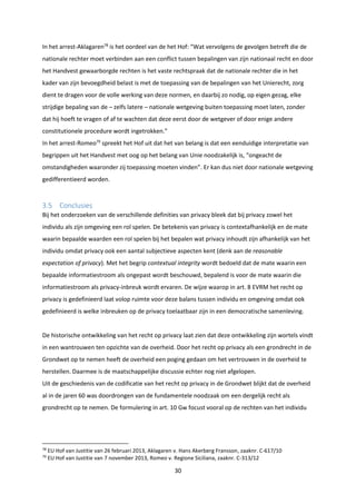 30
In het arrest-Aklagaren78
is het oordeel van de het Hof: “Wat vervolgens de gevolgen betreft die de
nationale rechter moet verbinden aan een conflict tussen bepalingen van zijn nationaal recht en door
het Handvest gewaarborgde rechten is het vaste rechtspraak dat de nationale rechter die in het
kader van zijn bevoegdheid belast is met de toepassing van de bepalingen van het Unierecht, zorg
dient te dragen voor de volle werking van deze normen, en daarbij zo nodig, op eigen gezag, elke
strijdige bepaling van de – zelfs latere – nationale wetgeving buiten toepassing moet laten, zonder
dat hij hoeft te vragen of af te wachten dat deze eerst door de wetgever of door enige andere
constitutionele procedure wordt ingetrokken.”
In het arrest-Romeo79
spreekt het Hof uit dat het van belang is dat een eenduidige interpretatie van
begrippen uit het Handvest met oog op het belang van Unie noodzakelijk is, “ongeacht de
omstandigheden waaronder zij toepassing moeten vinden”. Er kan dus niet door nationale wetgeving
gedifferentieerd worden.
3.5 Conclusies
Bij het onderzoeken van de verschillende definities van privacy bleek dat bij privacy zowel het
individu als zijn omgeving een rol spelen. De betekenis van privacy is contextafhankelijk en de mate
waarin bepaalde waarden een rol spelen bij het bepalen wat privacy inhoudt zijn afhankelijk van het
individu omdat privacy ook een aantal subjectieve aspecten kent (denk aan de reasonable
expectation of privacy). Met het begrip contextual integrity wordt bedoeld dat de mate waarin een
bepaalde informatiestroom als ongepast wordt beschouwd, bepalend is voor de mate waarin die
informatiestroom als privacy-inbreuk wordt ervaren. De wijze waarop in art. 8 EVRM het recht op
privacy is gedefinieerd laat volop ruimte voor deze balans tussen individu en omgeving omdat ook
gedefinieerd is welke inbreuken op de privacy toelaatbaar zijn in een democratische samenleving.
De historische ontwikkeling van het recht op privacy laat zien dat deze ontwikkeling zijn wortels vindt
in een wantrouwen ten opzichte van de overheid. Door het recht op privacy als een grondrecht in de
Grondwet op te nemen heeft de overheid een poging gedaan om het vertrouwen in de overheid te
herstellen. Daarmee is de maatschappelijke discussie echter nog niet afgelopen.
Uit de geschiedenis van de codificatie van het recht op privacy in de Grondwet blijkt dat de overheid
al in de jaren 60 was doordrongen van de fundamentele noodzaak om een dergelijk recht als
grondrecht op te nemen. De formulering in art. 10 Gw focust vooral op de rechten van het individu
78
EU Hof van Justitie van 26 februari 2013, Aklagaren v. Hans Akerberg Fransson, zaaknr. C-617/10
79
EU Hof van Justitie van 7 november 2013, Romeo v. Regione Siciliana, zaaknr. C-313/12
 