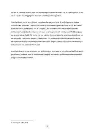 31
en laat de concrete invulling over aan lagere wetgeving en rechtspraak. Aan de regelingsplicht uit art.
10 lid 2 en 3 is invulling gegeven door een aantal beschermingswetten.
Sinds het begin van de jaren 90 is de invloed van Europese recht op de Nederlandse rechtsorde
steeds sterker geworden. Op grond van de rechtstreekse werking van het EVRM en het feit dat het
Handvest van de grondrechten van de Europese Unie onderdeel uitmaakt van de Nederlandse
rechtsorde,80
valt de bescherming van het recht op privacy inmiddels volledig onder het beslag van
de rechtspraak van het EHRM en het Hof van Justitie. Daarmee is ook het belang van de doctrine van
de reasonable expectation of privacy toegenomen. Om tot een goede balans te komen tussen de
belangen van de opsporing en de grondrechten van de burgers is een doorgaande maatschappelijke
discussie over wat reasonable is cruciaal.
In dit hoofdstuk is aandacht besteed aan het grondrecht op privacy, in het volgende hoofdstuk wordt
gedefinieerd op welke wijze de informatievergaring op social media genormeerd moet worden om
dat grondrecht te beschermen.
80
Barkhuysen & Bos 2011
 