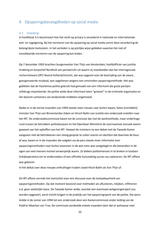 32
4 Opsporingsbevoegdheden op social media
4.1 Inleiding
In hoofdstuk 3 is beschreven hoe het recht op privacy is verankerd in nationale en internationale
wet- en regelgeving. Bij het normeren van de opsporing op social media vormt deze verankering de
belangrijkste toetssteen. In het verleden is op pijnlijke wijze gebleken waartoe het niet of
onvoldoende normeren van de opsporing kan leiden.
Op 7 december 1993 brachten burgemeester Van Thijn van Amsterdam, hoofdofficier van justitie
Vrakking en korpschef Nordholt een persbericht uit waarin zij meedeelden dat het interregionale
rechercheteam (IRT) Noord-Holland/Utrecht, dat was opgezet voor de bestrijding van de zware,
georganiseerde misdaad, was opgeheven wegens een omstreden opsporingsmethode. Het was
gebleken dat de Haarlemse politie gebruik had gemaakt van een informant die grote partijen
softdrugs importeerde. De politie wilde deze informant laten "groeien” in de criminele organisatie en
liet daarom containers vol verdovende middelen ongemoeid.
Nadat er in de eerste maanden van 1994 steeds meer nieuws naar buiten kwam, lieten (inmiddels)
minister Van Thijn van Binnenlandse Zaken en Hirsch Ballin van Justitie een onderzoek instellen naar
het IRT. De onderzoekscommissie kwam tot de conclusie dat niet de werkmethode, maar onderlinge
ruzie tussen de betrokken politiekorpsen en het Openbaar Ministerie de voornaamste oorzaak waren
geweest van het opheffen van het IRT. Hoewel de ministers na een debat met de Tweede Kamer
aangaven met de betrokkenen een stevig gesprek te zullen voeren en dachten dat daarmee de kous
af was, kwam er in de maanden die volgden via de pers steeds meer informatie over
opsporingsmethoden naar buiten waarover in de wet niets was vastgelegd en die bovendien in de
ogen van veel mensen moreel verwerpelijk waren. Zo bleken politiemensen in te breken in loodsen
(inkijkoperaties) om te onderzoeken of een officiële huiszoeking succes zou opleveren. De IRT-affaire
was geboren.
In het debat over deze nieuwe onthullingen traden zowel Hisch Ballin als Van Thijn af.
De IRT-affaire vormde het startschot voor een discussie over de toelaatbaarheid van
opsporingsmethoden. Op dat moment bestond voor methoden als afluisteren, inkijken, infiltreren
e.d. geen wettelijke basis. De Tweede Kamer wilde, voordat een eventueel wetgevingstraject zou
worden opgestart, eerst inzicht krijgen in de praktijk van het opsporingswerk van de politie. Die wens
leidde in de zomer van 1994 tot een onderzoek door een Kamercommissie onder leiding van de
PvdA'er Maarten van Traa. De commissie oordeelde enkele maanden later dat er weliswaar veel
 