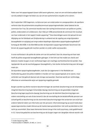 33
feiten over het opsporingswerk boven tafel waren gekomen, maar om een echt betrouwbaar beeld
van de praktijk te krijgen het beter zou zijn om een parlementaire enquête uit te voeren.
Op 6 september 1995 begonnen, na bijna een jaar van onderzoeken en voorgesprekken, de openbare
verhoren door de parlementaire enquêtecommissie opsporingsmethoden, beter bekend als de
commissie Van Traa. De commissie hoorde meer dan tachtig functionarissen van politie en justitie,
politici, onderzoekers en ambtenaren. Op 1 februari 1996 presenteerde de commissie het resultaat
van haar onderzoek in het rapport Inzake opsporing.81
Deze bevindingen waren de opmaat tot een
Wijziging van het Wetboek van Strafvordering in verband met de regeling van enige bijzondere
bevoegdheden en wijziging van enige andere bepalingen (bijzondere opsporingsbevoegdheden)82
kortweg de Wet BOB. In de Wet BOB worden de bijzondere opsporingsmethoden beschreven die
binnen de opsporing gebruikt mochten worden en onder welke voorwaarden.
In onze rechtsstaat is de politie de sterke arm van de overheid. Voor de uitvoering van haar taak
heeft de politie vergaande bevoegdheden gekregen. In het licht van het model van checks and
balances moeten burgers in een rechtsstaat tegen een machtige overheid beschermd worden. Hoe
ingrijpender de aan de overheid gegeven bevoegdheid is, hoe sterker de bescherming voor de burger
moet zijn.
De bijzondere opsporingsbevoegdheden, zoals die zijn opgenomen in het Wetboek van
Strafvordering, geven de politie middelen in handen om haar opsporingstaak uit te voeren, maar
verbinden aan het gebruik daarvan ook strenge voorwaarden. Daarmee wordt een rechtmatige,
effectieve en verantwoorde wijze van opsporing mogelijk gemaakt.
Burgers worden op allerlei manieren beschermd tegen de overheid: bescherming van de lichamelijke
integriteit (bescherming tegen lichamelijke dwang), bescherming van de geestelijke integriteit
(bescherming tegen psychische dwang), bescherming van de identiteit (bescherming tegen een
andere voorstelling van wat of wie iemand is dan de voorstelling die de desbetreffende persoon van
zichzelf geeft) en bescherming van de anonimiteit (bescherming tegen het verwerven van en/of aan
anderen bekend maken van informatie over die persoon). Informatievergaring op social media door
opsporingsinstanties maakt inbreuk op die laatste twee grondrechten: het recht op identiteit en het
recht op anonimiteit. Deze twee elementen komen terug in het recht op privacy, zoals gedefinieerd
in 3.2. Vanuit de gedachte van bescherming van de burgers tegen een dergelijke inbreuk wordt in dit
81
Inzake Opsporing 1996
82
Kamerstukken II 1996/97, 25 403, nr. 1 en 2
 