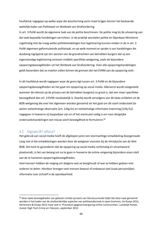 34
hoofdstuk nagegaan op welke wijze die bescherming vorm moet krijgen binnen het bestaande
wettelijk kader van Politiewet en Wetboek van Strafvordering.
In art. 3 PolW wordt de algemene taak van de politie beschreven. De politie mag bij de uitvoering van
die taak bepaalde handelingen verrichten. In de praktijk worstelen politie en Openbaar Ministerie
regelmatig met de vraag welke politiehandelingen hun legitimering kunnen vinden in de in art. 3
PolW algemeen geformuleerde politietaak, en op welk moment er sprake is van handelingen die
dusdanig ingrijpend zijn ten aanzien van de grondrechten van betrokken burgers dat zij een
eigenstandige legitimering vereisen middels specifieke wetgeving, zoals de bijzondere
opsporingsbevoegdheden uit het Wetboek van Strafvordering. Voor alle opsporingshandelingen
geldt bovendien dat ze moeten vallen binnen de grenzen die het EVRM aan de opsporing stelt.
In dit hoofdstuk wordt nagegaan waar de grens ligt tussen art. 3 PolW en de bijzondere
opsporingsbevoegdheden als het gaat om opsporing op social media. Allereerst wordt vastgesteld
wanneer de inbreuk op de privacy van de betrokken burger(s) zo groot is, dat een meer specifieke
bevoegdheid dan art. 3 PolW noodzakelijk is. Daarbij wordt vervolgens van de twee artikelen uit de
BOB-wetgeving die over het algemeen worden genoemd als het gaat om dit soort onderzoek (te
weten stelselmatige observatie [art. 126g Sv] en stelselmatige informatie-inwinning [126j Sv])
nagegaan in hoeverre zij toepasbaar zijn en of het eventueel nodig is om voor dergelijke
onderzoekshandelingen een nieuw soort bevoegdheid te formuleren.83
4.2 Digitale IRT-affaire?
Het gebruik van social media heeft de afgelopen jaren een stormachtige ontwikkeling doorgemaakt.
Lang niet al die ontwikkelingen werden door de wetgever voorzien bij de introductie van de Wet
BOB. Om toch te garanderen dat de opsporing op social media rechtmatig en verantwoord
plaatsvindt, is het van belang om na te gaan in hoeverre de online-omgeving bijzondere eisen stelt
aan de te hanteren opsporingsbevoegdheden.
Veel mensen hebben de neiging om datgene wat ze bezighoudt of wat ze hebben gedaan met
anderen te delen. Hierdoor brengen veel mensen bewust of onbewust veel (vaak persoonlijke)
informatie over zichzelf in de openbaarheid.
83
Deze twee bevoegdheden zijn gekozen omdat op basis van literatuurstudie blijkt dat deze vaak genoemd
worden in het kader van de strafvorderlijke aspecten van politieonderzoek in open bronnen, zie Koops 2012,
Oerlemans & Koops 2012 maar ook in 'Procedure gegevensvergaring online communities', Landelijk Parket,
cluster High Tech Crime en Telecom, september 2012
 