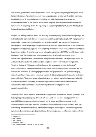 36
een of meer grondrechten ontstaat een reactie vanuit het negatieve hetgeen gemakkelijk zal leiden
tot gemiste kansen. Fijnaut ziet meer heil in de aanpak zoals die gevolgd wordt rondom technische
ontwikkelingen in de forensische opsporing (denk aan DNA): het bestaande arsenaal aan
onderzoeksmethoden en -technieken wordt enorm vergroot, met de bijbehorende toename aan
kansen voor de opsporing. Wel is dan regulering en begrenzing noodzakelijk, maar met behoud van
het goede van de ontwikkeling.
Koops is van mening dat social media een dusdanig andere omgeving voor informatievergaring is, dat
het noodzakelijk is om na te denken over een nieuw soort opsporingsbevoegdheid.87
Hij signaleert bij
onderzoekers in open bronnen de neiging om te denken dat alles wat mensen zelf op internet
hebben gezet zonder enige beperking gebruikt mag worden. Hij is van mening dat er ten aanzien van
het gebruik van dergelijke gegevens door opsporingsambtenaren vanuit twee juridische invalshoeken
beperkingen gelden: de bescherming van de privacy (geregeld in art. 8 EVRM en art. 10 Gw en verder
uitgewerkt in de Wet bescherming persoonsgegevens en de Wet politiegegevens) en het
intellectuele eigendomsrecht (onder andere geregeld in de Auteurswet). De beperkingen vanuit de
Auteurswet vallen buiten het bestek van deze scriptie en worden hier niet verder uitgewerkt.
Vanuit de Wet op de Politiegegevens leidt Koops af dat vanwege de vereiste doelbinding88
opsporingsinstanties voorafgaand aan het onderzoek in open bronnen moeten vastleggen wat het
doel van dat onderzoek is. Gevoelige gegevens (denk aan gegevens over ras, geloofsovertuiging,
seksuele voorkeur) mogen alleen verzameld worden als dit vanuit de doelstelling van het onderzoek
onvermijdelijk is.89
Daarnaast vraagt hij aandacht voor het feit dat, hoewel vrij algemeen bekend is
dat de politie internet raadpleegt, in de meeste gevallen vooral niet-verdachte mensen niet
verwachten dat de informatie die zij op internet publiceren wordt gebruikt voor
opsporingsdoeleinden.
Siemerink90
stelt dat de Wet BOB voornamelijk is toegesneden op de fysieke wereld. Zij verwijst naar
het uitgangspunt van de regering dat “wat «off line» geldt ook «on line» moet gelden”.91
In de
praktijk blijkt echter een aantal eigenschappen van de online-wereld de toepassing van dit
uitgangspunt te compliceren. Specifiek gaat het om dematerialisering (dat op zijn beurt weer sterk
samenhangt met depersonificering), internationalisering en technologische (en maatschappelijke)
turbulentie. Dematerialisering is de ontwikkeling dat kennis, diensten en informatie niet meer fysiek
87
Koops 2012
88
Art. 3 WPolG
89
Art. 5 WPolG
90
Siemerink 2000
91
Vgl. Kamerstukken II 1997/98, 25 880, nr. 1 en 2
 