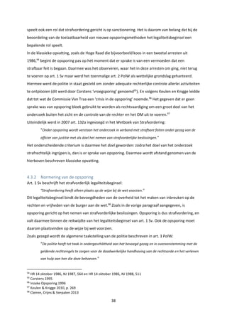 38
speelt ook een rol dat strafvordering gericht is op sanctionering. Het is daarom van belang dat bij de
beoordeling van de toelaatbaarheid van nieuwe opsporingsmethoden het legaliteitsbeginsel een
bepalende rol speelt.
In de klassieke opvatting, zoals de Hoge Raad die bijvoorbeeld koos in een tweetal arresten uit
1986,94
begint de opsporing pas op het moment dat er sprake is van een vermoeden dat een
strafbaar feit is begaan. Daarmee was het observeren, waar het in deze arresten om ging, niet terug
te voeren op art. 1 Sv maar werd het toenmalige art. 2 PolW als wettelijke grondslag gehanteerd.
Hiermee werd de politie in staat gesteld om zonder adequate rechterlijke controle allerlei activiteiten
te ontplooien (dit werd door Corstens ‘vroegsporing’ genoemd95
). En volgens Keulen en Knigge leidde
dat tot wat de Commissie Van Traa een ‘crisis in de opsporing’ noemde.96
Het gegeven dat er geen
sprake was van opsporing bleek gebruikt te worden als rechtvaardiging om een groot deel van het
onderzoek buiten het zicht en de controle van de rechter en het OM uit te voeren.97
Uiteindelijk werd in 2007 art. 132a ingevoegd in het Wetboek van Strafvordering:
“Onder opsporing wordt verstaan het onderzoek in verband met strafbare feiten onder gezag van de
officier van justitie met als doel het nemen van strafvorderlijke beslissingen.”
Het onderscheidende criterium is daarmee het doel geworden: zodra het doel van het onderzoek
strafrechtelijk ingrijpen is, dan is er sprake van opsporing. Daarmee wordt afstand genomen van de
hierboven beschreven klassieke opvatting.
4.3.2 Normering van de opsporing
Art. 1 Sv beschrijft het strafvorderlijk legaliteitsbeginsel:
“Strafvordering heeft alleen plaats op de wijze bij de wet voorzien.”
Dit legaliteitsbeginsel bindt de bevoegdheden van de overheid tot het maken van inbreuken op de
rechten en vrijheden van de burger aan de wet.98
Zoals in de vorige paragraaf aangegeven, is
opsporing gericht op het nemen van strafvorderlijke beslissingen. Opsporing is dus strafvordering, en
valt daarmee binnen de reikwijdte van het legaliteitsbeginsel van art. 1 Sv. Ook de opsporing moet
daarom plaatsvinden op de wijze bij wet voorzien.
Zoals gezegd wordt de algemene taakstelling van de politie beschreven in art. 3 PolW:
“De politie heeft tot taak in ondergeschiktheid aan het bevoegd gezag en in overeenstemming met de
geldende rechtsregels te zorgen voor de daadwerkelijke handhaving van de rechtsorde en het verlenen
van hulp aan hen die deze behoeven.”
94
HR 14 oktober 1986, NJ 1987, 564 en HR 14 oktober 1986, NJ 1988, 511
95
Corstens 1995
96
Inzake Opsporing 1996
97
Keulen & Knigge 2010, p. 269
98
Cleiren, Crijns & Verpalen 2013
 