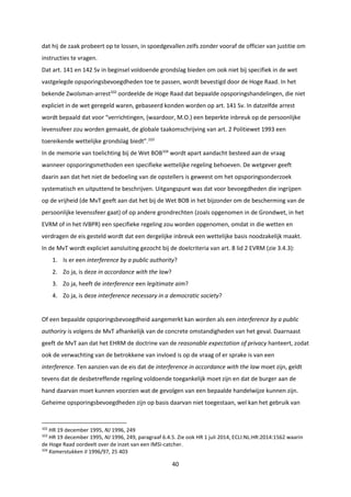40
dat hij de zaak probeert op te lossen, in spoedgevallen zelfs zonder vooraf de officier van justitie om
instructies te vragen.
Dat art. 141 en 142 Sv in beginsel voldoende grondslag bieden om ook niet bij specifiek in de wet
vastgelegde opsporingsbevoegdheden toe te passen, wordt bevestigd door de Hoge Raad. In het
bekende Zwolsman-arrest102
oordeelde de Hoge Raad dat bepaalde opsporingshandelingen, die niet
expliciet in de wet geregeld waren, gebaseerd konden worden op art. 141 Sv. In datzelfde arrest
wordt bepaald dat voor “verrichtingen, (waardoor, M.O.) een beperkte inbreuk op de persoonlijke
levenssfeer zou worden gemaakt, de globale taakomschrijving van art. 2 Politiewet 1993 een
toereikende wettelijke grondslag biedt”.103
In de memorie van toelichting bij de Wet BOB104
wordt apart aandacht besteed aan de vraag
wanneer opsporingsmethoden een specifieke wettelijke regeling behoeven. De wetgever geeft
daarin aan dat het niet de bedoeling van de opstellers is geweest om het opsporingsonderzoek
systematisch en uitputtend te beschrijven. Uitgangspunt was dat voor bevoegdheden die ingrijpen
op de vrijheid (de MvT geeft aan dat het bij de Wet BOB in het bijzonder om de bescherming van de
persoonlijke levenssfeer gaat) of op andere grondrechten (zoals opgenomen in de Grondwet, in het
EVRM of in het IVBPR) een specifieke regeling zou worden opgenomen, omdat in die wetten en
verdragen de eis gesteld wordt dat een dergelijke inbreuk een wettelijke basis noodzakelijk maakt.
In de MvT wordt expliciet aansluiting gezocht bij de doelcriteria van art. 8 lid 2 EVRM (zie 3.4.3):
1. Is er een interference by a public authority?
2. Zo ja, is deze in accordance with the law?
3. Zo ja, heeft de interference een legitimate aim?
4. Zo ja, is deze interference necessary in a democratic society?
Of een bepaalde opsporingsbevoegdheid aangemerkt kan worden als een interference by a public
authoriry is volgens de MvT afhankelijk van de concrete omstandigheden van het geval. Daarnaast
geeft de MvT aan dat het EHRM de doctrine van de reasonable expectation of privacy hanteert, zodat
ook de verwachting van de betrokkene van invloed is op de vraag of er sprake is van een
interference. Ten aanzien van de eis dat de interference in accordance with the law moet zijn, geldt
tevens dat de desbetreffende regeling voldoende toegankelijk moet zijn en dat de burger aan de
hand daarvan moet kunnen voorzien wat de gevolgen van een bepaalde handelwijze kunnen zijn.
Geheime opsporingsbevoegdheden zijn op basis daarvan niet toegestaan, wel kan het gebruik van
102
HR 19 december 1995, NJ 1996, 249
103
HR 19 december 1995, NJ 1996, 249, paragraaf 6.4.5. Zie ook HR 1 juli 2014, ECLI:NL:HR:2014:1562 waarin
de Hoge Raad oordeelt over de inzet van een IMSI-catcher.
104
Kamerstukken II 1996/97, 25 403
 