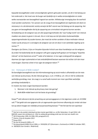 41
bepaalde bevoegdheden onder omstandigheden geheim gehouden worden, als dit in het belang van
het onderzoek is. Het moet voor de burger wel duidelijk zijn in welke omstandigheden en onder
welke voorwaarden een bevoegdheid ingezet kan worden. Willekeurige inmenging door de overheid
moet worden voorkomen. Ten aanzien van de vraag of een bevoegdheid een legitimate aim dient en
necessary is in a de democratic society verwijst de MvT vooral naar het belang van de opsporing. Het
zou gaan om bevoegdheden die bij de opsporing van criminaliteit niet gemist kunnen worden.
De bedoeling van de wetgever was om alle opsporingsmethoden die ‘naar huidig inzicht’ een inbreuk
maakten een plaats te geven in de wet. Als er in de loop van de tijd andere buitenwettelijke
opsporingsmethoden bij zouden komen, dan moet de rechter oordelen of deze methoden inbreuk
maken op de privacy en is vervolgens de wetgever aan zet om deze in een wettelijke regeling op te
nemen.105
Overigens zijn Cleiren, Crijns en Verpalen bijzonder kritisch over deze handelwijze van de wetgever.
Zij vinden het bedenkelijk dat de wetgever zelfs geen poging heeft gedaan om het begrip “beperkte
inbreuk” uit het Zwolsman-arrest106
nader af te bakenen. In hun ogen ondergraaft de wetgever
daarmee zijn eigen systematiek en laat onduidelijkheid bestaan waarover de rechter zich dan maar
moet buigen. Daarmee schiet in hun ogen de wetgever tekort.107
4.4 Politiewet of BOB-middel?
De benodigde bevoegdheid voor de informatievergaring op social media is afhankelijk van de mate
van inbreuk op de privacy. Als die inbreuk gering is, is art. 3 PolW jo. art. 141 en 142 Sv voldoende
wettelijke grondslag, maar de vraag is nu vanaf welk moment een meer specifieke wettelijke
grondslag noodzakelijk is.
Er moeten dus twee vragen beantwoord worden:
1. Wanneer is de inbreuk op de privacy meer dan gering?
2. Welk BOB-middel leent zich het beste als grondslag?
Koops108
stelt allereerst dat de verwerking van persoonsgegevens in het algemeen onder art. 8 EVRM
valt.109
Dat geldt ook voor gegevens die uit zogenaamde open bronnen afkomstig zijn omdat ook daar
tot op zekere hoogte een redelijke privacyverwachting bestaat.110
Het feit dat het een openbaar
105
Dat het in de praktijk inderdaad op deze manier gaat blijkt o.a. uit Rb. Rotterdam, 11 april 2012, LJN
BW3105, waarin de rechtbank art. 126n Sv voldoende grondslag vindt voor de inzet van stealth-sms
106
HR 19 december 1995, NJ 1996, 249, paragraaf 6.4.5.
107
Cleiren, Crijns & Verpalen 2013
108
Koops 2012
109
De Hert & Gutwirth 2009 p. 27
110
Zie bijvoorbeeld EHRM 24 juni 2004,.nr. 59320/00, §77 ((Hannover v. Duitsland) en EHRM 25 oktober 2007,
nr. 38258/03 (Van Vondel v. Nederland)
 