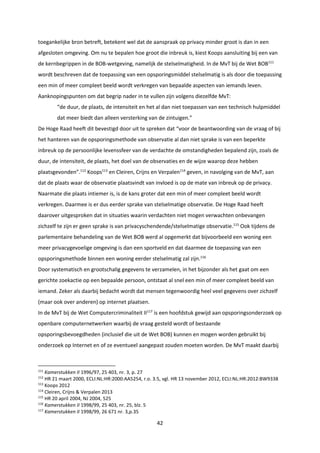42
toegankelijke bron betreft, betekent wel dat de aanspraak op privacy minder groot is dan in een
afgesloten omgeving. Om nu te bepalen hoe groot die inbreuk is, kiest Koops aansluiting bij een van
de kernbegrippen in de BOB-wetgeving, namelijk de stelselmatigheid. In de MvT bij de Wet BOB111
wordt beschreven dat de toepassing van een opsporingsmiddel stelselmatig is als door die toepassing
een min of meer compleet beeld wordt verkregen van bepaalde aspecten van iemands leven.
Aanknopingspunten om dat begrip nader in te vullen zijn volgens diezelfde MvT:
“de duur, de plaats, de intensiteit en het al dan niet toepassen van een technisch hulpmiddel
dat meer biedt dan alleen versterking van de zintuigen.”
De Hoge Raad heeft dit bevestigd door uit te spreken dat “voor de beantwoording van de vraag of bij
het hanteren van de opsporingsmethode van observatie al dan niet sprake is van een beperkte
inbreuk op de persoonlijke levenssfeer van de verdachte de omstandigheden bepalend zijn, zoals de
duur, de intensiteit, de plaats, het doel van de observaties en de wijze waarop deze hebben
plaatsgevonden”.112
Koops113
en Cleiren, Crijns en Verpalen114
geven, in navolging van de MvT, aan
dat de plaats waar de observatie plaatsvindt van invloed is op de mate van inbreuk op de privacy.
Naarmate die plaats intiemer is, is de kans groter dat een min of meer compleet beeld wordt
verkregen. Daarmee is er dus eerder sprake van stelselmatige observatie. De Hoge Raad heeft
daarover uitgesproken dat in situaties waarin verdachten niet mogen verwachten onbevangen
zichzelf te zijn er geen sprake is van privacyschendende/stelselmatige observatie.115
Ook tijdens de
parlementaire behandeling van de Wet BOB werd al opgemerkt dat bijvoorbeeld een woning een
meer privacygevoelige omgeving is dan een sportveld en dat daarmee de toepassing van een
opsporingsmethode binnen een woning eerder stelselmatig zal zijn.116
Door systematisch en grootschalig gegevens te verzamelen, in het bijzonder als het gaat om een
gerichte zoekactie op een bepaalde persoon, ontstaat al snel een min of meer compleet beeld van
iemand. Zeker als daarbij bedacht wordt dat mensen tegenwoordig heel veel gegevens over zichzelf
(maar ook over anderen) op internet plaatsen.
In de MvT bij de Wet Computercriminaliteit II117
is een hoofdstuk gewijd aan opsporingsonderzoek op
openbare computernetwerken waarbij de vraag gesteld wordt of bestaande
opsporingsbevoegdheden (inclusief die uit de Wet BOB) kunnen en mogen worden gebruikt bij
onderzoek op Internet en of ze eventueel aangepast zouden moeten worden. De MvT maakt daarbij
111
Kamerstukken II 1996/97, 25 403, nr. 3, p. 27
112
HR 21 maart 2000, ECLI:NL:HR:2000:AA5254, r.o. 3.5, vgl. HR 13 november 2012, ECLI:NL:HR:2012:BW9338
113
Koops 2012
114
Cleiren, Crijns & Verpalen 2013
115
HR 20 april 2004, NJ 2004, 525
116
Kamerstukken II 1998/99, 25 403, nr. 25, blz. 5
117
Kamerstukken II 1998/99, 26 671 nr. 3,p.35
 
