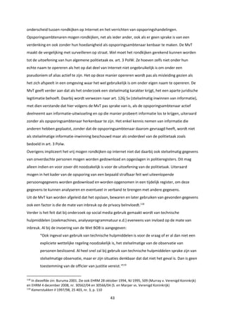 43
onderscheid tussen rondkijken op Internet en het verrichten van opsporingshandelingen.
Opsporingsambtenaren mogen rondkijken, net als ieder ander, ook als er geen sprake is van een
verdenking en ook zonder hun hoedanigheid als opsporingsambtenaar kenbaar te maken. De MvT
maakt de vergelijking met surveilleren op straat. Wel moet het rondkijken gerekend kunnen worden
tot de uitoefening van hun algemene politietaak ex. art. 3 PolW. Ze hoeven zelfs niet onder hun
echte naam te opereren als het op dat deel van Internet niet ongebruikelijk is om onder een
pseudoniem of alias actief te zijn. Het op deze manier opereren wordt pas als misleiding gezien als
het zich afspeelt in een omgeving waar het wel gebruikelijk is om onder eigen naam te opereren. De
MvT geeft verder aan dat als het onderzoek een stelselmatig karakter krijgt, het een aparte juridische
legitimatie behoeft. Daarbij wordt verwezen naar art. 126j Sv (stelselmatig inwinnen van informatie),
met dien verstande dat hier volgens de MvT pas sprake van is, als de opsporingsambtenaar actief
deelneemt aan informatie-uitwisseling en op die manier probeert informatie los te krijgen, uiteraard
zonder als opsporingsambtenaar herkenbaar te zijn. Het enkel kennis nemen van informatie die
anderen hebben geplaatst, zonder dat de opsporingsambtenaar daarom gevraagd heeft, wordt niet
als stelselmatige informatie-inwinning beschouwd maar als onderdeel van de politietaak zoals
bedoeld in art. 3 Polw.
Overigens impliceert het vrij mogen rondkijken op internet niet dat daarbij ook stelselmatig gegevens
van onverdachte personen mogen worden gedownload en opgeslagen in politieregisters. Dit mag
alleen indien en voor zover dit noodzakelijk is voor de uitoefening van de politietaak. Uiteraard
mogen in het kader van de opsporing van een bepaald strafbaar feit wel uiteenlopende
persoonsgegevens worden gedownload en worden opgenomen in een tijdelijk register, om deze
gegevens te kunnen analyseren en eventueel in verband te brengen met andere gegevens.
Uit de MvT kan worden afgeleid dat het opslaan, bewaren en later gebruiken van gevonden gegevens
ook een factor is die de mate van inbreuk op de privacy beïnvloedt.118
Verder is het feit dat bij onderzoek op social media gebruik gemaakt wordt van technische
hulpmiddelen (zoekmachines, analyseprogrammatuur e.d.) eveneens van invloed op de mate van
inbreuk. Al bij de invoering van de Wet BOB is aangegeven:
“Ook ingeval van gebruik van technische hulpmiddelen is voor de vraag of er al dan niet een
expliciete wettelijke regeling noodzakelijk is, het stelselmatige van de observatie van
personen beslissend. Al heel snel zal bij gebruik van technische hulpmiddelen sprake zijn van
stelselmatige observatie, maar er zijn situaties denkbaar dat dat niet het geval is. Dan is geen
toestemming van de officier van justitie vereist.”119
118
In diezelfde zin: Buruma 2001. Zie ook EHRM 28 oktober 1994, NJ 1995, 509 (Murray v. Verenigd Koninkrjk)
en EHRM 4 december 2008, nr. 30562/04 en 30566/04 (S. en Marper vs. Verenigd Koninkrijk)
119
Kamerstukken II 1997/98, 25 403, nr. 3, p. 110
 