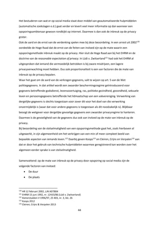44
Het bestuderen van wat er op social media staat door middel van geautomatiseerde hulpmiddelen
(automatische zoekslagen e.d.) gaat verder en levert veel meer informatie op dan wanneer een
opsporingsambtenaar gewoon rondkijkt op internet. Daarmee is dan ook de inbreuk op de privacy
groter.
Ook de aard en de ernst van de verdenking spelen mee bij deze beoordeling. In een arrest uit 2002120
oordeelde de Hoge Raad dat de ernst van de feiten van invloed zijn op de mate waarin een
opsporingsmethode inbreuk maakt op de privacy. Hier sluit de Hoge Raad aan bij het EHRM en de
doctrine van de reasonable expectation of privacy. In Lüdi v. Zwitserland121
had ook het EHRM al
uitgesproken dat iemand die vermoedelijk betrokken is bij zware misdrijven, een lagere
privacyverwachting moet hebben. Dus ook proportionaliteit is een van factoren die de mate van
inbreuk op de privacy bepalen.
Waar het gaat om de aard van de verkregen gegevens, valt te wijzen op art. 5 van de Wet
politiegegevens. In dat artikel wordt een zwaarder beschermingsregime geïntroduceerd voor
gegevens betreffende godsdienst, levensovertuiging, ras, politieke gezindheid, gezondheid, seksuele
leven en persoonsgegevens betreffende het lidmaatschap van een vakvereniging. Verwerking van
dergelijke gegevens is slechts toegestaan voor zover dit voor het doel van die verwerking
onvermijdelijk is (waar dat voor andere gegevens is toegestaan als dit noodzakelijk is). Blijkbaar
beoogt de wetgever voor dergelijke gevoelige gegevens een zwaarder privacyregime te hanteren.
Daarmee is de gevoeligheid van de gegevens dus ook van invloed op de mate van inbreuk op de
privacy.
Bij beoordeling van de stelselmatigheid van een opsporingsmethode gaat het, zoals hierboven al
uitgewerkt, in zijn algemeenheid om het verkrijgen van een min of meer compleet beeld van
bepaalde aspecten van iemands leven.122
Daarbij geven Koops123
en Cleiren, Crijns en Verpalen124
aan
dat er door het gebruik van technische hulpmiddelen waarmee geregistreerd kan worden over het
algemeen eerder sprake is van stelselmatigheid.
Samenvattend: op de mate van inbreuk op de privacy door opsporing op social media zijn de
volgende factoren van invloed:
 De duur
 De plaats
120
HR 12 februari 2002, LJN AD7804
121
EHRM 15 juni 1992, nr. 12433/86 (Lüdi v. Zwitserland)
122
Kamerstukken II 1996/97, 25 403, nr. 3, blz. 26
123
Koops 2012
124
Cleiren, Crijns & Verpalen 2013
 