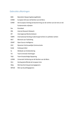 Gebruikte afkortingen
BOB Bijzondere Opsporingsbevoegdheden
EHRM Europees Hof voor de Rechten van de Mens
EVRM Het Europees Verdrag tot bescherming van de rechten van de mens en de
fundamentele vrijheden
Gw Grondwet
IRN Internet Research Netwerk
IRT Interregionaal Rechercheteam
IVBPR Internationaal Verdrag inzake burgerrechten en politieke rechten
MvT Memorie van Toelichting
OSINT Open Source Intelligence
OVC Opnemen Vertrouwelijke Communicatie
PolW Politiewet 2012
Sv Wetboek van Strafvordering
TCI Team Criminele Inlichtingen
TGO Team Grootschalige Opsporing
UVRM Universele Verklaring van de Rechten van de Mens
VEU Verdrag betreffende de Europese Unie
Wbp Wet bescherming persoonsgegevens
WPolG Wet op de politiegegevens
 